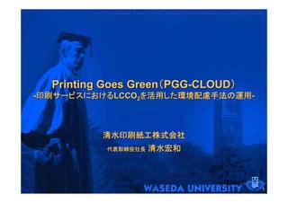 NAGATA Laboratory, Waseda University Graduate School of Environment and Energy Engineering
                                                                                       Engineering




  Printing Goes Green（PGG-CLOUD）
-印刷サービスにおけるLCCO2を活用した環境配慮手法の運用-



            清水印刷紙工株式会社
              代表取締役社長               清水宏和



                                                                                                1
 