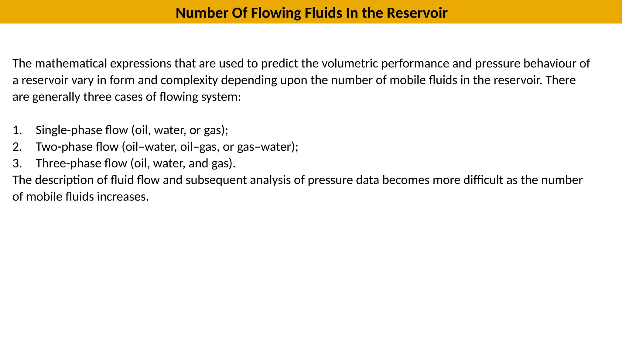 Number Of Flowing Fluids In the Reservoir
The mathematical expressions that are used to predict the volumetric performance and pressure behaviour of
a reservoir vary in form and complexity depending upon the number of mobile fluids in the reservoir. There
are generally three cases of flowing system:
1. Single-phase flow (oil, water, or gas);
2. Two-phase flow (oil–water, oil–gas, or gas–water);
3. Three-phase flow (oil, water, and gas).
The description of fluid flow and subsequent analysis of pressure data becomes more difficult as the number
of mobile fluids increases.
 