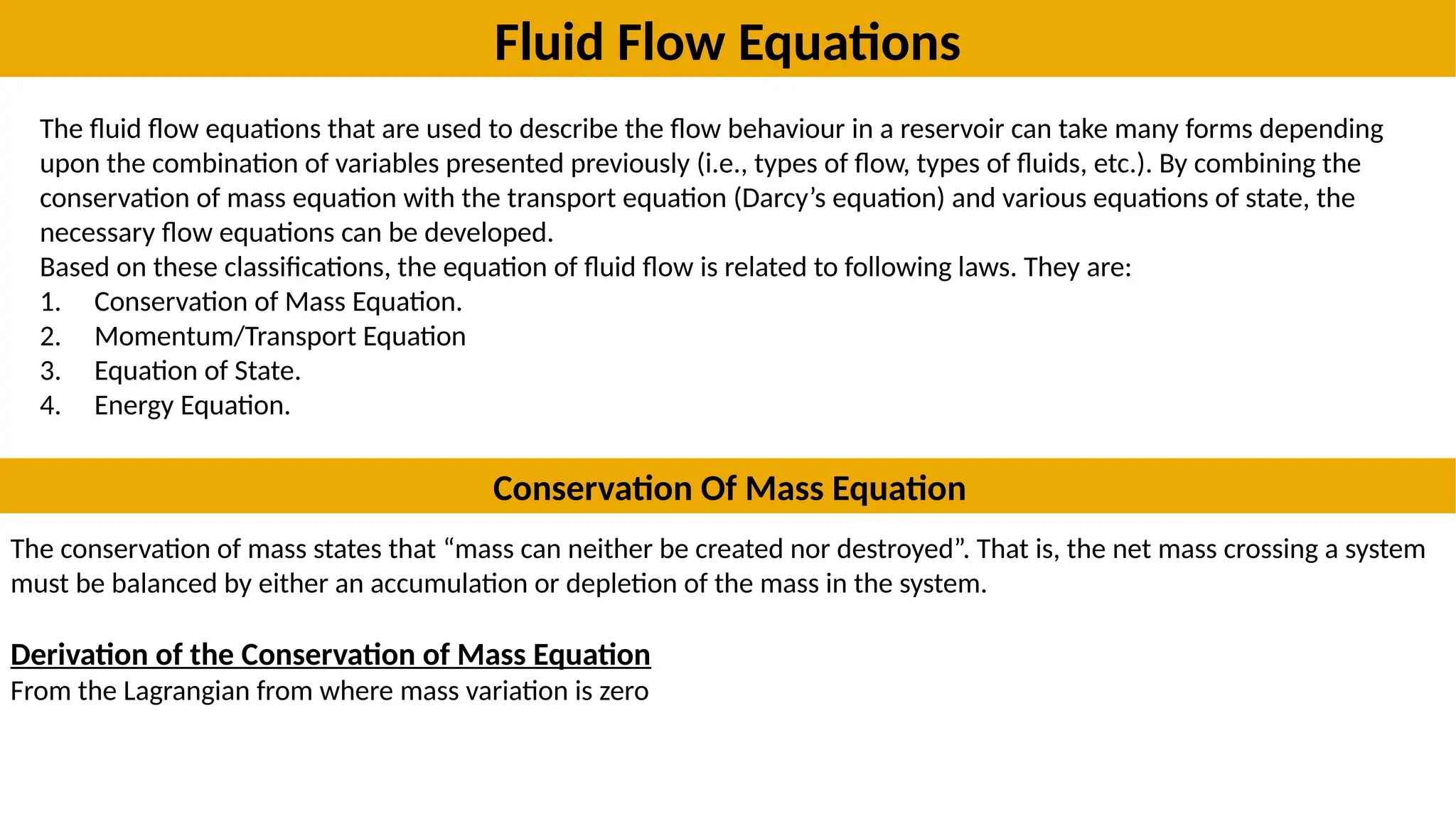 Fluid Flow Equations
The fluid flow equations that are used to describe the flow behaviour in a reservoir can take many forms depending
upon the combination of variables presented previously (i.e., types of flow, types of fluids, etc.). By combining the
conservation of mass equation with the transport equation (Darcy’s equation) and various equations of state, the
necessary flow equations can be developed.
Based on these classifications, the equation of fluid flow is related to following laws. They are:
1. Conservation of Mass Equation.
2. Momentum/Transport Equation
3. Equation of State.
4. Energy Equation.
Conservation Of Mass Equation
The conservation of mass states that “mass can neither be created nor destroyed”. That is, the net mass crossing a system
must be balanced by either an accumulation or depletion of the mass in the system.
Derivation of the Conservation of Mass Equation
From the Lagrangian from where mass variation is zero
 