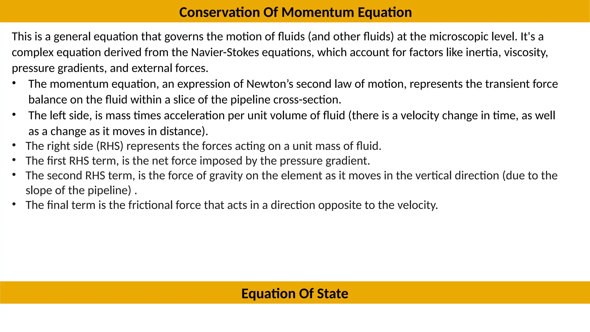 Conservation Of Momentum Equation
This is a general equation that governs the motion of fluids (and other fluids) at the microscopic level. It's a
complex equation derived from the Navier-Stokes equations, which account for factors like inertia, viscosity,
pressure gradients, and external forces.
• The momentum equation, an expression of Newton’s second law of motion, represents the transient force
balance on the fluid within a slice of the pipeline cross-section.
• The left side, is mass times acceleration per unit volume of fluid (there is a velocity change in time, as well
as a change as it moves in distance).
• The right side (RHS) represents the forces acting on a unit mass of fluid.
• The first RHS term, is the net force imposed by the pressure gradient.
• The second RHS term, is the force of gravity on the element as it moves in the vertical direction (due to the
slope of the pipeline) .
• The final term is the frictional force that acts in a direction opposite to the velocity.
• Equation of states are variables that depend upon the state of a system, each of state is
Equation Of State
 