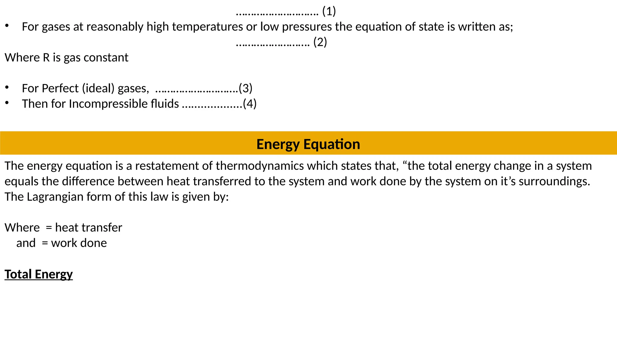………………………. (1)
• For gases at reasonably high temperatures or low pressures the equation of state is written as;
……………………. (2)
Where R is gas constant
• For Perfect (ideal) gases, ……………………….(3)
• Then for Incompressible fluids …................(4)
Energy Equation
The energy equation is a restatement of thermodynamics which states that, “the total energy change in a system
equals the difference between heat transferred to the system and work done by the system on it’s surroundings.
The Lagrangian form of this law is given by:
Where = heat transfer
and = work done
Total Energy
 