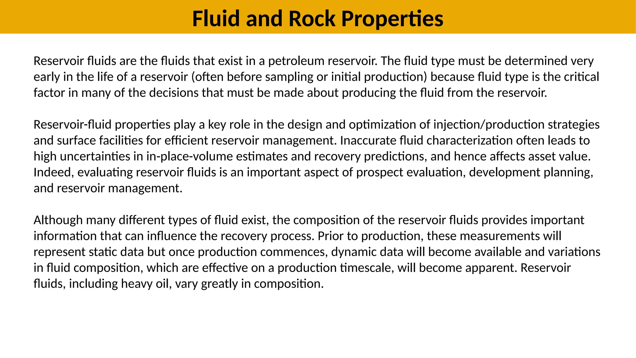 Fluid and Rock Properties
Reservoir fluids are the fluids that exist in a petroleum reservoir. The fluid type must be determined very
early in the life of a reservoir (often before sampling or initial production) because fluid type is the critical
factor in many of the decisions that must be made about producing the fluid from the reservoir.
Reservoir-fluid properties play a key role in the design and optimization of injection/production strategies
and surface facilities for efficient reservoir management. Inaccurate fluid characterization often leads to
high uncertainties in in-place-volume estimates and recovery predictions, and hence affects asset value.
Indeed, evaluating reservoir fluids is an important aspect of prospect evaluation, development planning,
and reservoir management.
Although many different types of fluid exist, the composition of the reservoir fluids provides important
information that can influence the recovery process. Prior to production, these measurements will
represent static data but once production commences, dynamic data will become available and variations
in fluid composition, which are effective on a production timescale, will become apparent. Reservoir
fluids, including heavy oil, vary greatly in composition.
 