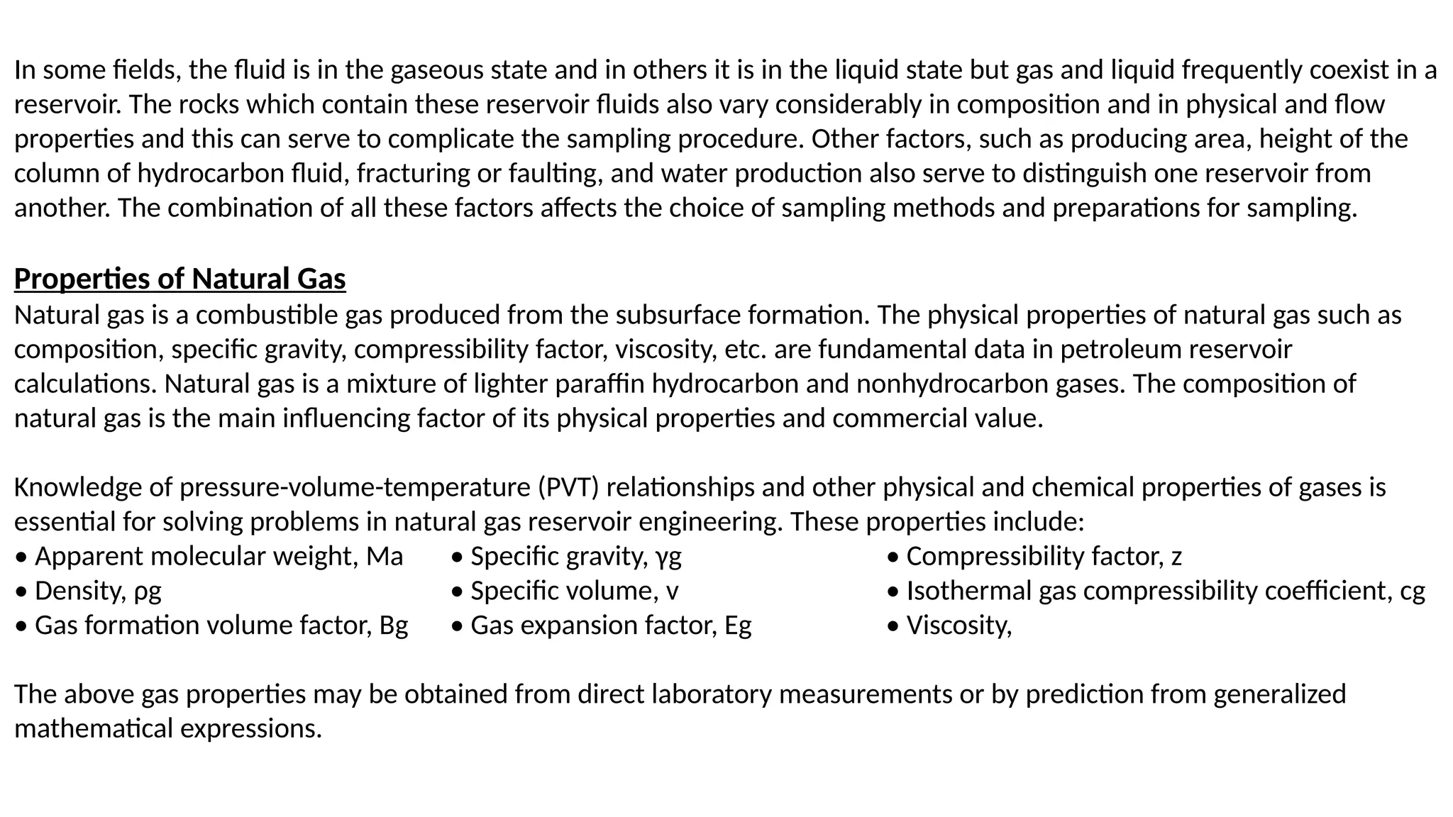 In some fields, the fluid is in the gaseous state and in others it is in the liquid state but gas and liquid frequently coexist in a
reservoir. The rocks which contain these reservoir fluids also vary considerably in composition and in physical and flow
properties and this can serve to complicate the sampling procedure. Other factors, such as producing area, height of the
column of hydrocarbon fluid, fracturing or faulting, and water production also serve to distinguish one reservoir from
another. The combination of all these factors affects the choice of sampling methods and preparations for sampling.
Properties of Natural Gas
Natural gas is a combustible gas produced from the subsurface formation. The physical properties of natural gas such as
composition, specific gravity, compressibility factor, viscosity, etc. are fundamental data in petroleum reservoir
calculations. Natural gas is a mixture of lighter paraffin hydrocarbon and nonhydrocarbon gases. The composition of
natural gas is the main influencing factor of its physical properties and commercial value.
Knowledge of pressure-volume-temperature (PVT) relationships and other physical and chemical properties of gases is
essential for solving problems in natural gas reservoir engineering. These properties include:
• Apparent molecular weight, Ma • Specific gravity, γg • Compressibility factor, z
• Density, ρg • Specific volume, v • Isothermal gas compressibility coefficient, cg
• Gas formation volume factor, Bg • Gas expansion factor, Eg • Viscosity,
The above gas properties may be obtained from direct laboratory measurements or by prediction from generalized
mathematical expressions.
 