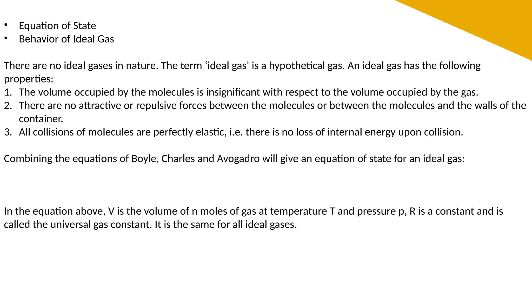 • Equation of State
• Behavior of Ideal Gas
There are no ideal gases in nature. The term ‘ideal gas’ is a hypothetical gas. An ideal gas has the following
properties:
1. The volume occupied by the molecules is insignificant with respect to the volume occupied by the gas.
2. There are no attractive or repulsive forces between the molecules or between the molecules and the walls of the
container.
3. All collisions of molecules are perfectly elastic, i.e. there is no loss of internal energy upon collision.
Combining the equations of Boyle, Charles and Avogadro will give an equation of state for an ideal gas:
In the equation above, V is the volume of n moles of gas at temperature T and pressure p, R is a constant and is
called the universal gas constant. It is the same for all ideal gases.
 