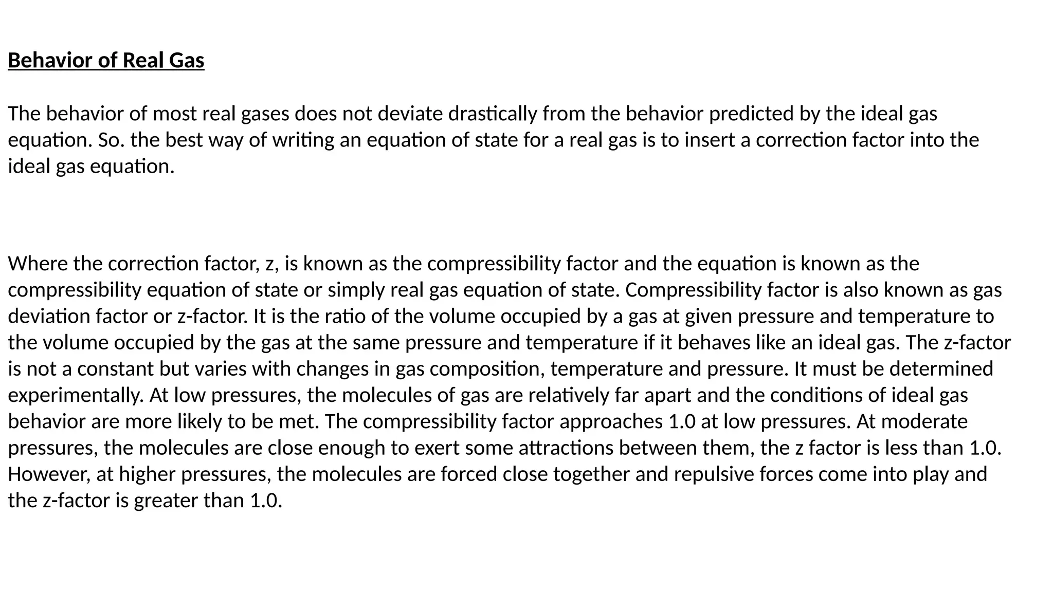 Behavior of Real Gas
The behavior of most real gases does not deviate drastically from the behavior predicted by the ideal gas
equation. So. the best way of writing an equation of state for a real gas is to insert a correction factor into the
ideal gas equation.
Where the correction factor, z, is known as the compressibility factor and the equation is known as the
compressibility equation of state or simply real gas equation of state. Compressibility factor is also known as gas
deviation factor or z-factor. It is the ratio of the volume occupied by a gas at given pressure and temperature to
the volume occupied by the gas at the same pressure and temperature if it behaves like an ideal gas. The z-factor
is not a constant but varies with changes in gas composition, temperature and pressure. It must be determined
experimentally. At low pressures, the molecules of gas are relatively far apart and the conditions of ideal gas
behavior are more likely to be met. The compressibility factor approaches 1.0 at low pressures. At moderate
pressures, the molecules are close enough to exert some attractions between them, the z factor is less than 1.0.
However, at higher pressures, the molecules are forced close together and repulsive forces come into play and
the z-factor is greater than 1.0.
 