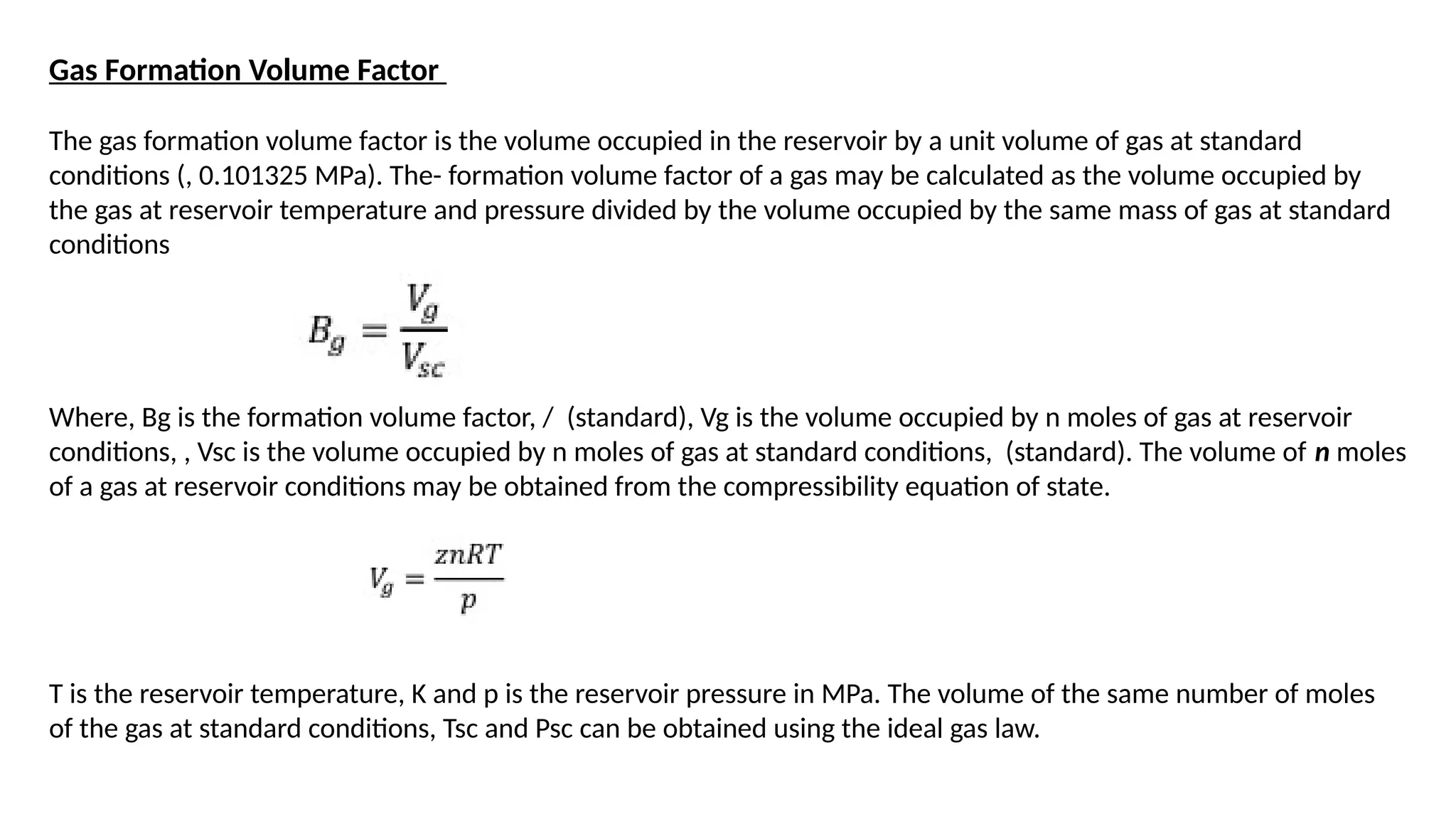 Gas Formation Volume Factor
The gas formation volume factor is the volume occupied in the reservoir by a unit volume of gas at standard
conditions (, 0.101325 MPa). The- formation volume factor of a gas may be calculated as the volume occupied by
the gas at reservoir temperature and pressure divided by the volume occupied by the same mass of gas at standard
conditions
Where, Bg is the formation volume factor, / (standard), Vg is the volume occupied by n moles of gas at reservoir
conditions, , Vsc is the volume occupied by n moles of gas at standard conditions, (standard). The volume of n moles
of a gas at reservoir conditions may be obtained from the compressibility equation of state.
T is the reservoir temperature, K and p is the reservoir pressure in MPa. The volume of the same number of moles
of the gas at standard conditions, Tsc and Psc can be obtained using the ideal gas law.
 