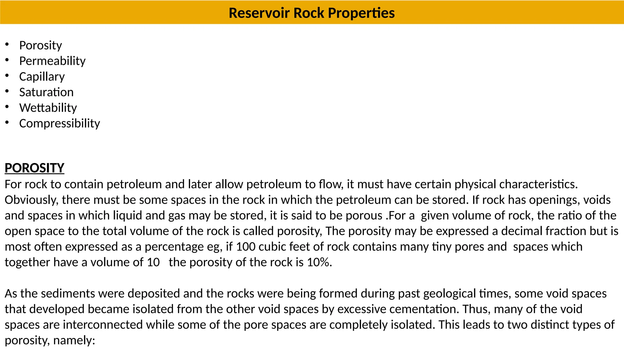 • Porosity
• Permeability
• Capillary
• Saturation
• Wettability
• Compressibility
POROSITY
For rock to contain petroleum and later allow petroleum to flow, it must have certain physical characteristics.
Obviously, there must be some spaces in the rock in which the petroleum can be stored. If rock has openings, voids
and spaces in which liquid and gas may be stored, it is said to be porous .For a given volume of rock, the ratio of the
open space to the total volume of the rock is called porosity, The porosity may be expressed a decimal fraction but is
most often expressed as a percentage eg, if 100 cubic feet of rock contains many tiny pores and spaces which
together have a volume of 10 the porosity of the rock is 10%.
As the sediments were deposited and the rocks were being formed during past geological times, some void spaces
that developed became isolated from the other void spaces by excessive cementation. Thus, many of the void
spaces are interconnected while some of the pore spaces are completely isolated. This leads to two distinct types of
porosity, namely:
Reservoir Rock Properties
 