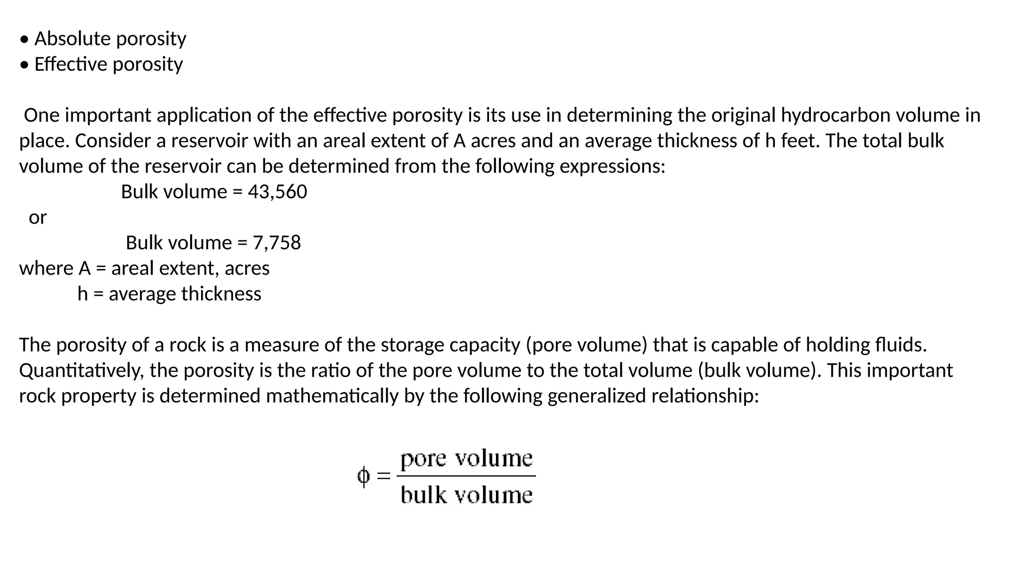 • Absolute porosity
• Effective porosity
One important application of the effective porosity is its use in determining the original hydrocarbon volume in
place. Consider a reservoir with an areal extent of A acres and an average thickness of h feet. The total bulk
volume of the reservoir can be determined from the following expressions:
Bulk volume = 43,560
or
Bulk volume = 7,758
where A = areal extent, acres
h = average thickness
The porosity of a rock is a measure of the storage capacity (pore volume) that is capable of holding fluids.
Quantitatively, the porosity is the ratio of the pore volume to the total volume (bulk volume). This important
rock property is determined mathematically by the following generalized relationship:
 