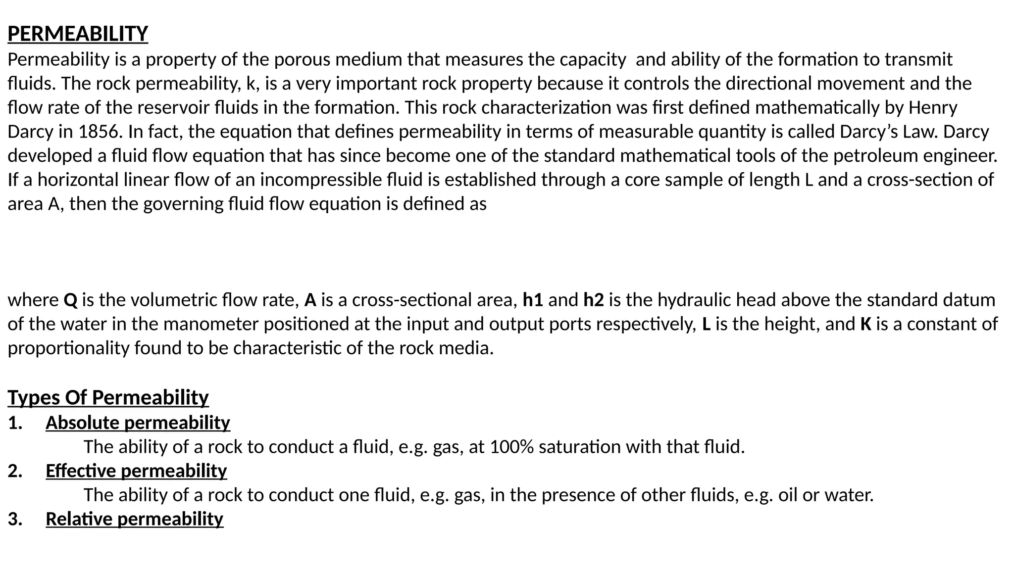 PERMEABILITY
Permeability is a property of the porous medium that measures the capacity and ability of the formation to transmit
fluids. The rock permeability, k, is a very important rock property because it controls the directional movement and the
flow rate of the reservoir fluids in the formation. This rock characterization was first defined mathematically by Henry
Darcy in 1856. In fact, the equation that defines permeability in terms of measurable quantity is called Darcy’s Law. Darcy
developed a fluid flow equation that has since become one of the standard mathematical tools of the petroleum engineer.
If a horizontal linear flow of an incompressible fluid is established through a core sample of length L and a cross-section of
area A, then the governing fluid flow equation is defined as
where Q is the volumetric flow rate, A is a cross-sectional area, h1 and h2 is the hydraulic head above the standard datum
of the water in the manometer positioned at the input and output ports respectively, L is the height, and K is a constant of
proportionality found to be characteristic of the rock media.
Types Of Permeability
1. Absolute permeability
The ability of a rock to conduct a fluid, e.g. gas, at 100% saturation with that fluid.
2. Effective permeability
The ability of a rock to conduct one fluid, e.g. gas, in the presence of other fluids, e.g. oil or water.
3. Relative permeability
 