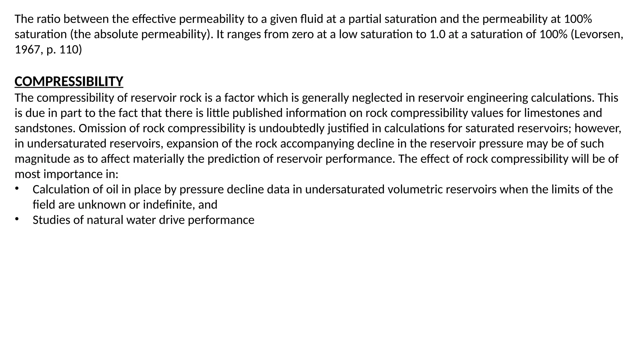 The ratio between the effective permeability to a given fluid at a partial saturation and the permeability at 100%
saturation (the absolute permeability). It ranges from zero at a low saturation to 1.0 at a saturation of 100% (Levorsen,
1967, p. 110)
COMPRESSIBILITY
The compressibility of reservoir rock is a factor which is generally neglected in reservoir engineering calculations. This
is due in part to the fact that there is little published information on rock compressibility values for limestones and
sandstones. Omission of rock compressibility is undoubtedly justified in calculations for saturated reservoirs; however,
in undersaturated reservoirs, expansion of the rock accompanying decline in the reservoir pressure may be of such
magnitude as to affect materially the prediction of reservoir performance. The effect of rock compressibility will be of
most importance in:
• Calculation of oil in place by pressure decline data in undersaturated volumetric reservoirs when the limits of the
field are unknown or indefinite, and
• Studies of natural water drive performance
 