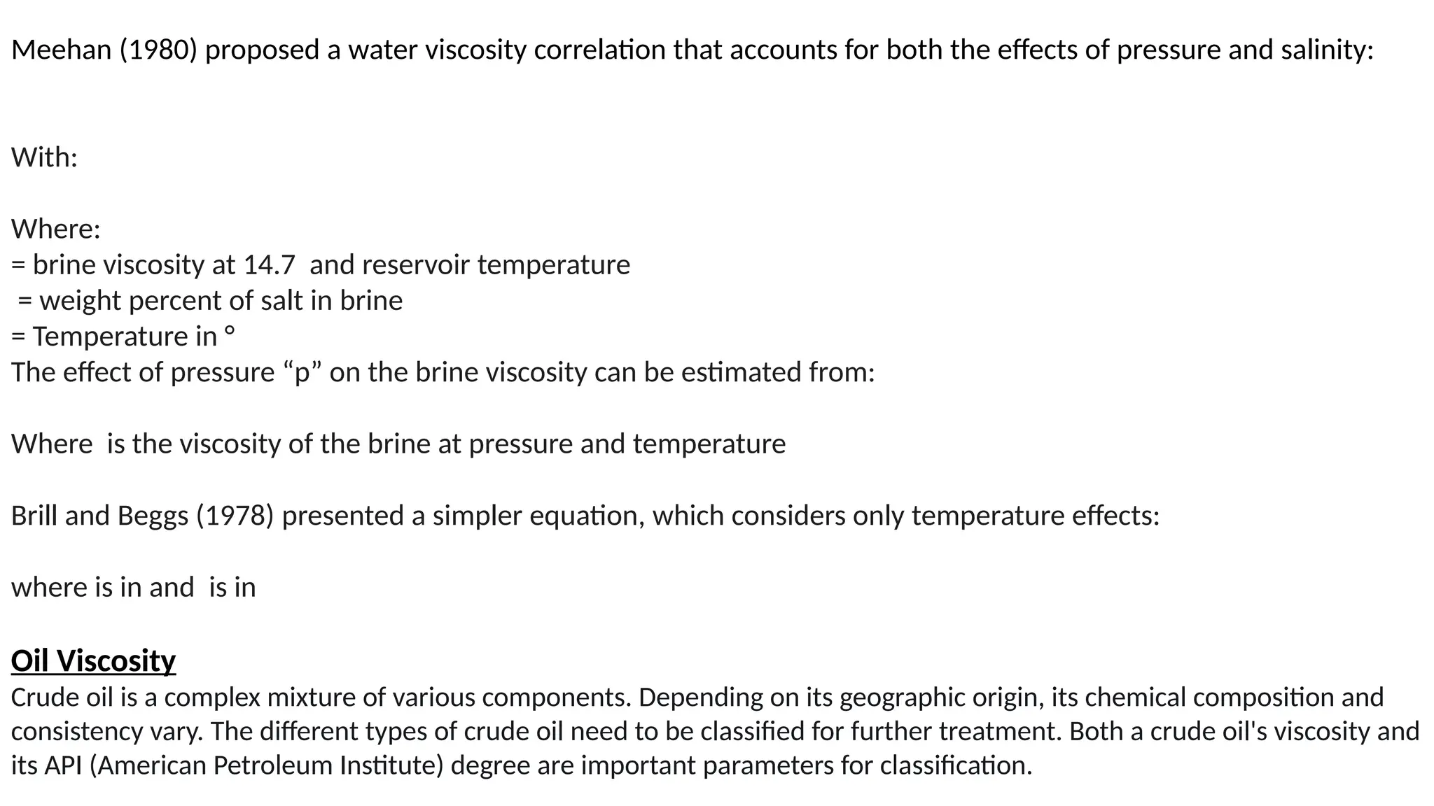 Meehan (1980) proposed a water viscosity correlation that accounts for both the effects of pressure and salinity:
With:
Where:
= brine viscosity at 14.7 and reservoir temperature
= weight percent of salt in brine
= Temperature in °
The effect of pressure “p” on the brine viscosity can be estimated from:
Where is the viscosity of the brine at pressure and temperature
Brill and Beggs (1978) presented a simpler equation, which considers only temperature effects:
where is in and is in
Oil Viscosity
Crude oil is a complex mixture of various components. Depending on its geographic origin, its chemical composition and
consistency vary. The different types of crude oil need to be classified for further treatment. Both a crude oil's viscosity and
its API (American Petroleum Institute) degree are important parameters for classification.
 