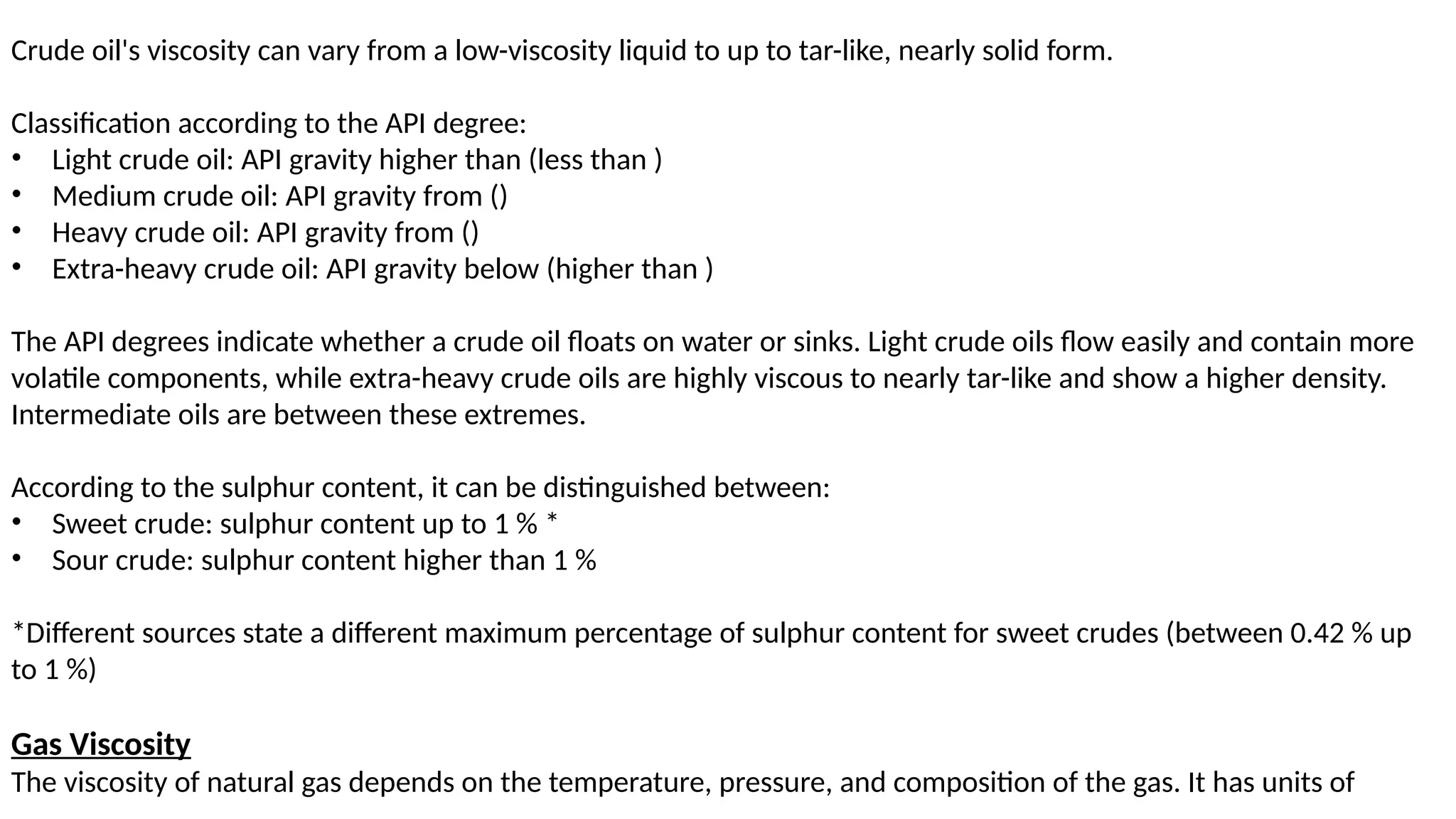 Crude oil's viscosity can vary from a low-viscosity liquid to up to tar-like, nearly solid form.
Classification according to the API degree:
• Light crude oil: API gravity higher than (less than )
• Medium crude oil: API gravity from ()
• Heavy crude oil: API gravity from ()
• Extra-heavy crude oil: API gravity below (higher than )
The API degrees indicate whether a crude oil floats on water or sinks. Light crude oils flow easily and contain more
volatile components, while extra-heavy crude oils are highly viscous to nearly tar-like and show a higher density.
Intermediate oils are between these extremes.
According to the sulphur content, it can be distinguished between:
• Sweet crude: sulphur content up to 1 % *
• Sour crude: sulphur content higher than 1 %
*Different sources state a different maximum percentage of sulphur content for sweet crudes (between 0.42 % up
to 1 %)
Gas Viscosity
The viscosity of natural gas depends on the temperature, pressure, and composition of the gas. It has units of
 