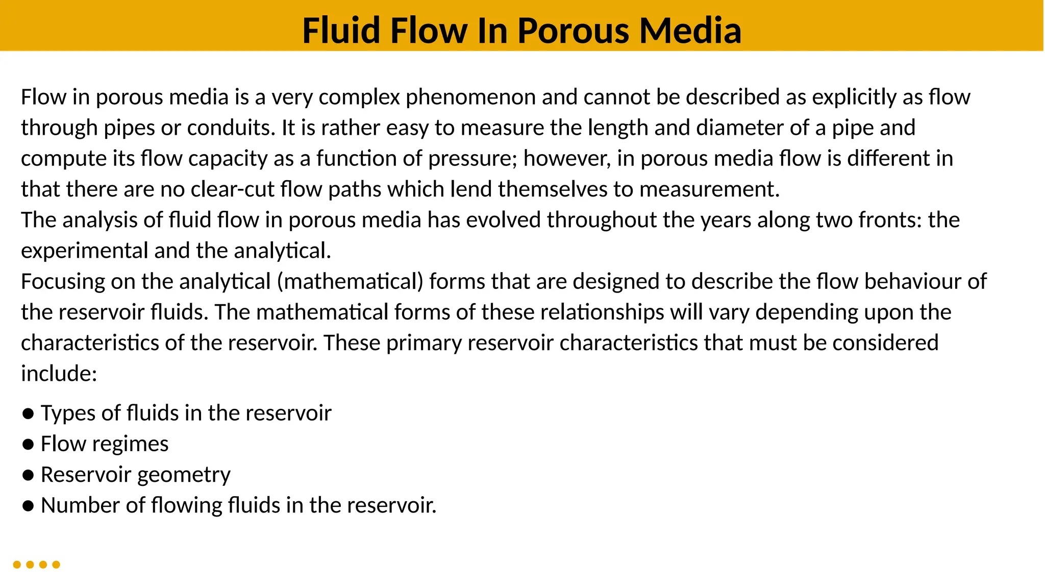 Fluid Flow In Porous Media
Flow in porous media is a very complex phenomenon and cannot be described as explicitly as flow
through pipes or conduits. It is rather easy to measure the length and diameter of a pipe and
compute its flow capacity as a function of pressure; however, in porous media flow is different in
that there are no clear-cut flow paths which lend themselves to measurement.
The analysis of fluid flow in porous media has evolved throughout the years along two fronts: the
experimental and the analytical.
Focusing on the analytical (mathematical) forms that are designed to describe the flow behaviour of
the reservoir fluids. The mathematical forms of these relationships will vary depending upon the
characteristics of the reservoir. These primary reservoir characteristics that must be considered
include:
● Types of fluids in the reservoir
● Flow regimes
● Reservoir geometry
● Number of flowing fluids in the reservoir.
 