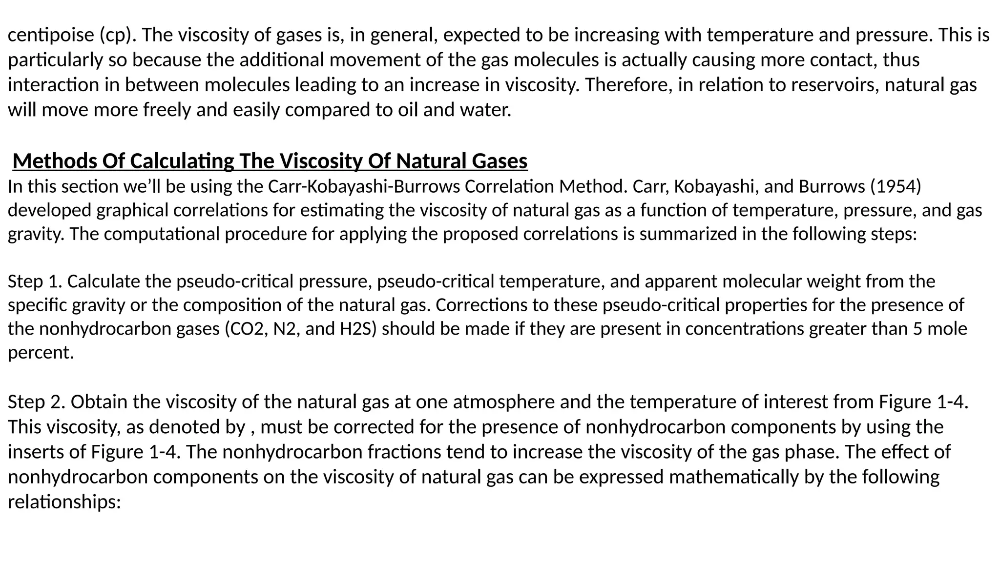 centipoise (cp). The viscosity of gases is, in general, expected to be increasing with temperature and pressure. This is
particularly so because the additional movement of the gas molecules is actually causing more contact, thus
interaction in between molecules leading to an increase in viscosity. Therefore, in relation to reservoirs, natural gas
will move more freely and easily compared to oil and water.
Methods Of Calculating The Viscosity Of Natural Gases
In this section we’ll be using the Carr-Kobayashi-Burrows Correlation Method. Carr, Kobayashi, and Burrows (1954)
developed graphical correlations for estimating the viscosity of natural gas as a function of temperature, pressure, and gas
gravity. The computational procedure for applying the proposed correlations is summarized in the following steps:
Step 1. Calculate the pseudo-critical pressure, pseudo-critical temperature, and apparent molecular weight from the
specific gravity or the composition of the natural gas. Corrections to these pseudo-critical properties for the presence of
the nonhydrocarbon gases (CO2, N2, and H2S) should be made if they are present in concentrations greater than 5 mole
percent.
Step 2. Obtain the viscosity of the natural gas at one atmosphere and the temperature of interest from Figure 1-4.
This viscosity, as denoted by , must be corrected for the presence of nonhydrocarbon components by using the
inserts of Figure 1-4. The nonhydrocarbon fractions tend to increase the viscosity of the gas phase. The effect of
nonhydrocarbon components on the viscosity of natural gas can be expressed mathematically by the following
relationships:
 