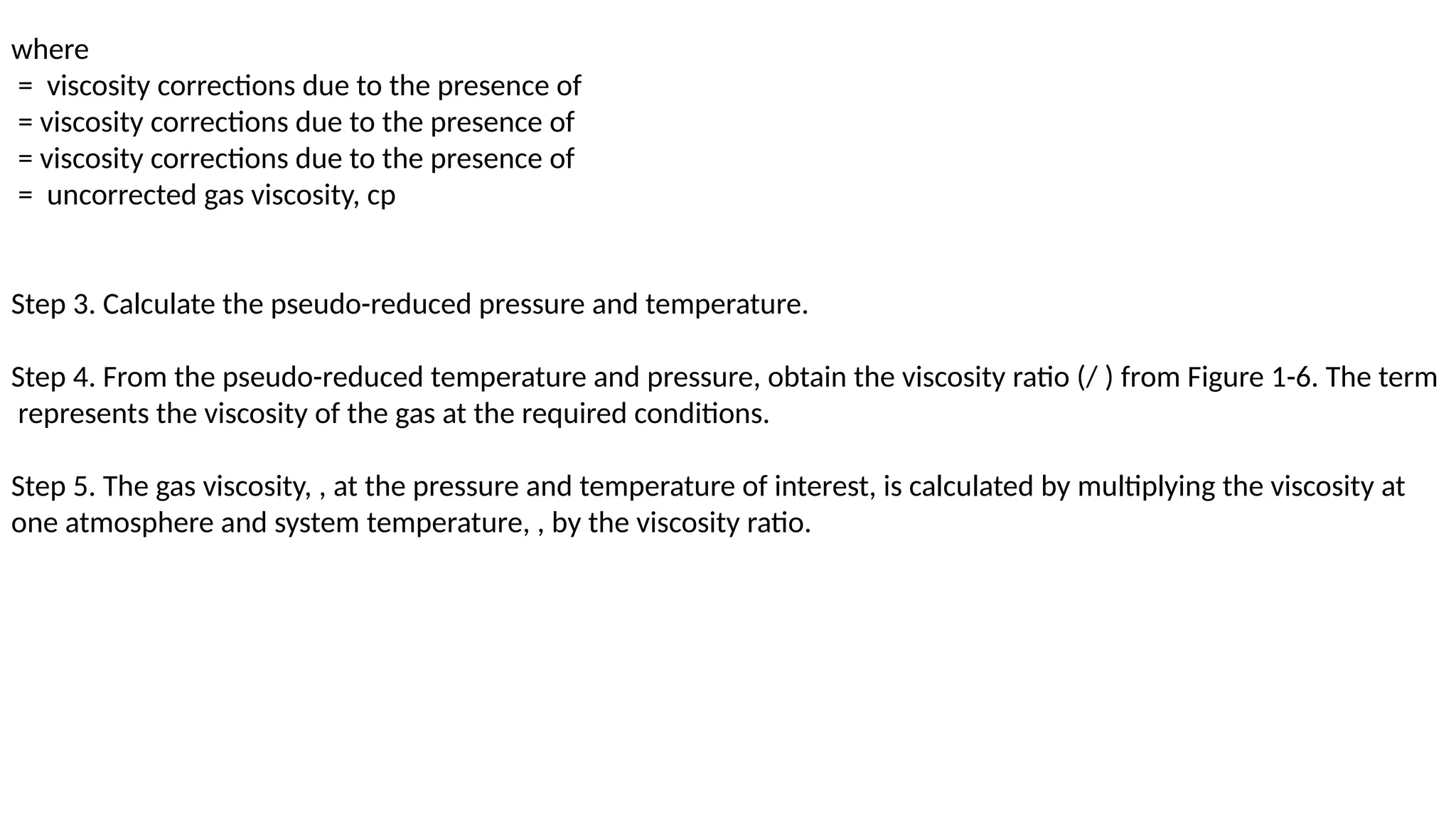 where
= viscosity corrections due to the presence of
= viscosity corrections due to the presence of
= viscosity corrections due to the presence of
= uncorrected gas viscosity, cp
Step 3. Calculate the pseudo-reduced pressure and temperature.
Step 4. From the pseudo-reduced temperature and pressure, obtain the viscosity ratio (/ ) from Figure 1-6. The term
represents the viscosity of the gas at the required conditions.
Step 5. The gas viscosity, , at the pressure and temperature of interest, is calculated by multiplying the viscosity at
one atmosphere and system temperature, , by the viscosity ratio.
 