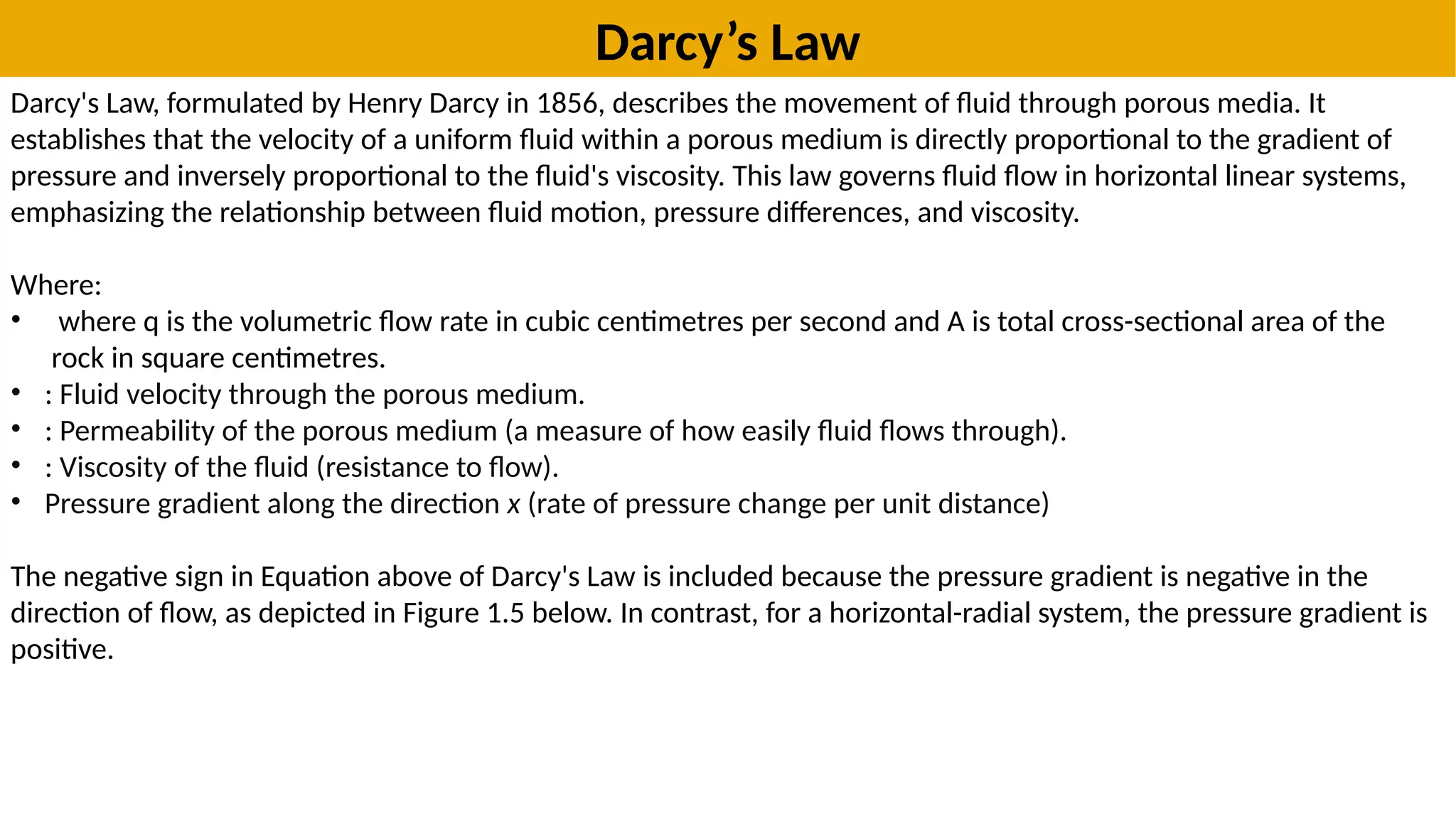 Darcy’s Law
Darcy's Law, formulated by Henry Darcy in 1856, describes the movement of fluid through porous media. It
establishes that the velocity of a uniform fluid within a porous medium is directly proportional to the gradient of
pressure and inversely proportional to the fluid's viscosity. This law governs fluid flow in horizontal linear systems,
emphasizing the relationship between fluid motion, pressure differences, and viscosity.
Where:
• where q is the volumetric flow rate in cubic centimetres per second and A is total cross-sectional area of the
rock in square centimetres.
• : Fluid velocity through the porous medium.
• : Permeability of the porous medium (a measure of how easily fluid flows through).
• : Viscosity of the fluid (resistance to flow).
• Pressure gradient along the direction x (rate of pressure change per unit distance)
The negative sign in Equation above of Darcy's Law is included because the pressure gradient is negative in the
direction of flow, as depicted in Figure 1.5 below. In contrast, for a horizontal-radial system, the pressure gradient is
positive.
 