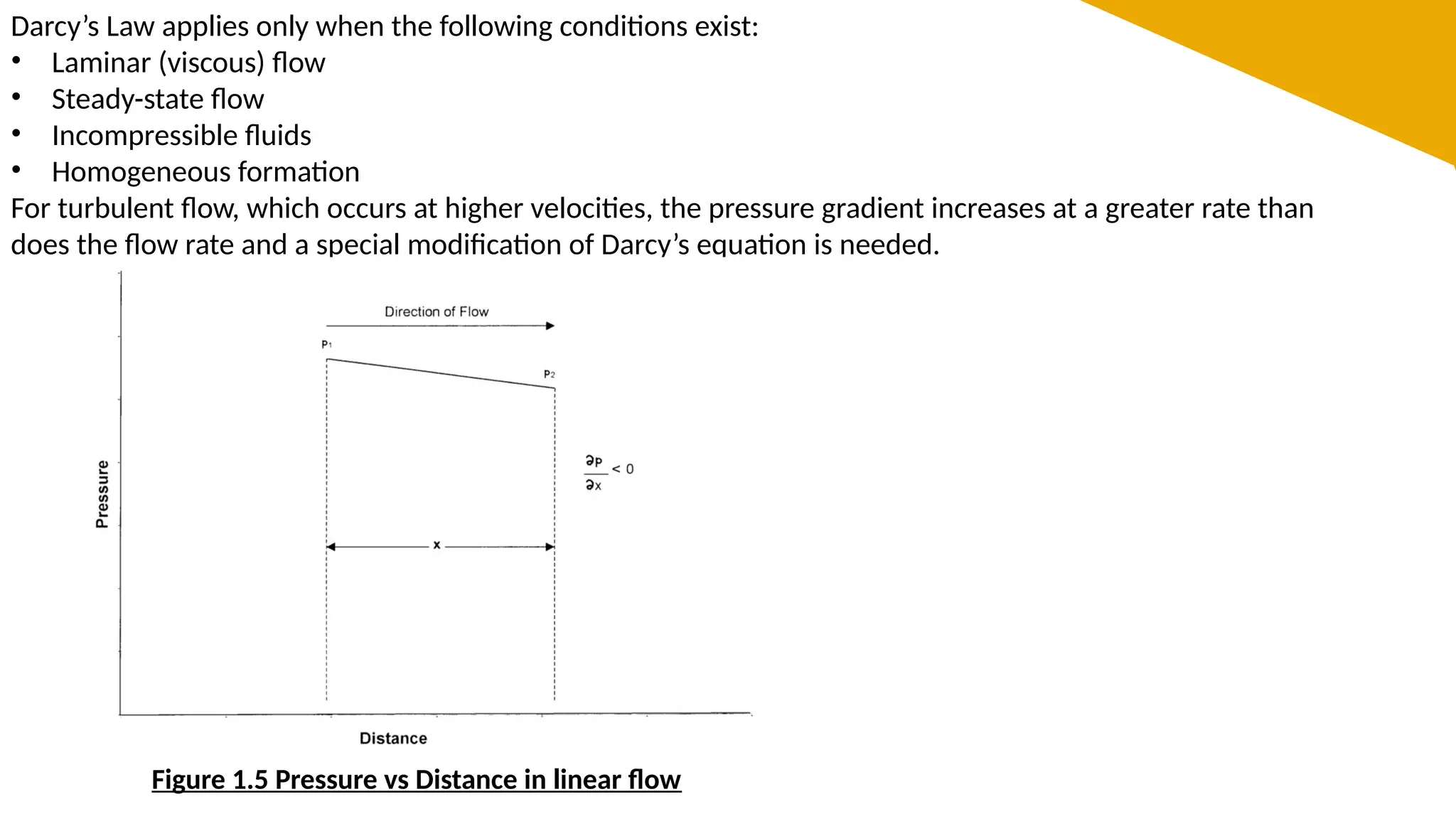 Darcy’s Law applies only when the following conditions exist:
• Laminar (viscous) flow
• Steady-state flow
• Incompressible fluids
• Homogeneous formation
For turbulent flow, which occurs at higher velocities, the pressure gradient increases at a greater rate than
does the flow rate and a special modification of Darcy’s equation is needed.
Figure 1.5 Pressure vs Distance in linear flow
 