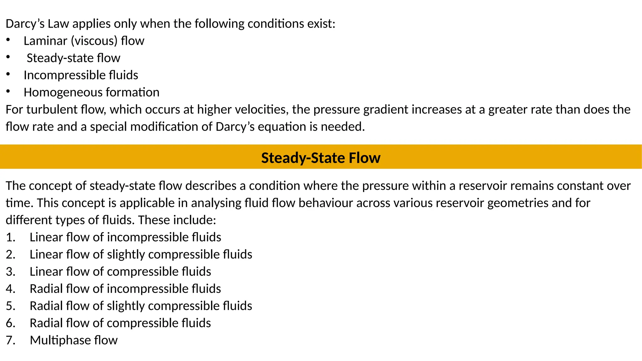 Darcy’s Law applies only when the following conditions exist:
• Laminar (viscous) flow
• Steady-state flow
• Incompressible fluids
• Homogeneous formation
For turbulent flow, which occurs at higher velocities, the pressure gradient increases at a greater rate than does the
flow rate and a special modification of Darcy’s equation is needed.
Steady-State Flow
The concept of steady-state flow describes a condition where the pressure within a reservoir remains constant over
time. This concept is applicable in analysing fluid flow behaviour across various reservoir geometries and for
different types of fluids. These include:
1. Linear flow of incompressible fluids
2. Linear flow of slightly compressible fluids
3. Linear flow of compressible fluids
4. Radial flow of incompressible fluids
5. Radial flow of slightly compressible fluids
6. Radial flow of compressible fluids
7. Multiphase flow
 