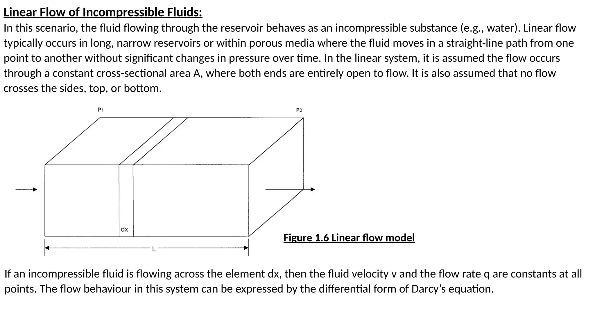 Linear Flow of Incompressible Fluids:
In this scenario, the fluid flowing through the reservoir behaves as an incompressible substance (e.g., water). Linear flow
typically occurs in long, narrow reservoirs or within porous media where the fluid moves in a straight-line path from one
point to another without significant changes in pressure over time. In the linear system, it is assumed the flow occurs
through a constant cross-sectional area A, where both ends are entirely open to flow. It is also assumed that no flow
crosses the sides, top, or bottom.
If an incompressible fluid is flowing across the element dx, then the fluid velocity v and the flow rate q are constants at all
points. The flow behaviour in this system can be expressed by the differential form of Darcy’s equation.
Figure 1.6 Linear flow model
 