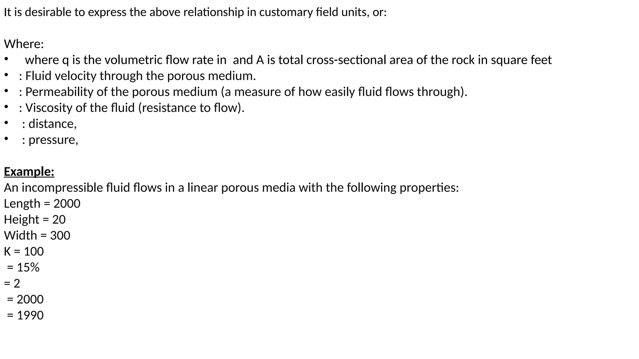 It is desirable to express the above relationship in customary field units, or:
Where:
• where q is the volumetric flow rate in and A is total cross-sectional area of the rock in square feet
• : Fluid velocity through the porous medium.
• : Permeability of the porous medium (a measure of how easily fluid flows through).
• : Viscosity of the fluid (resistance to flow).
• : distance,
• : pressure,
Example:
An incompressible fluid flows in a linear porous media with the following properties:
Length = 2000
Height = 20
Width = 300
K = 100
= 15%
= 2
= 2000
= 1990
 