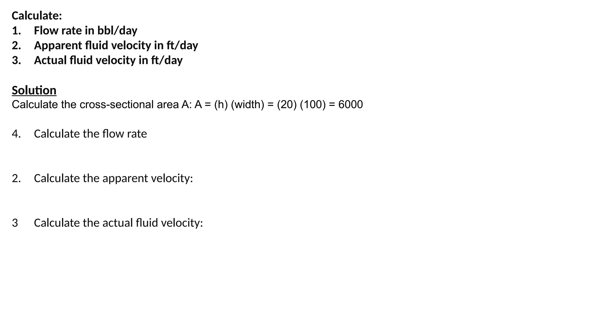 Calculate:
1. Flow rate in bbl/day
2. Apparent fluid velocity in ft/day
3. Actual fluid velocity in ft/day
Solution
Calculate the cross-sectional area A: A = (h) (width) = (20) (100) = 6000
4. Calculate the flow rate
2. Calculate the apparent velocity:
3 Calculate the actual fluid velocity:
 