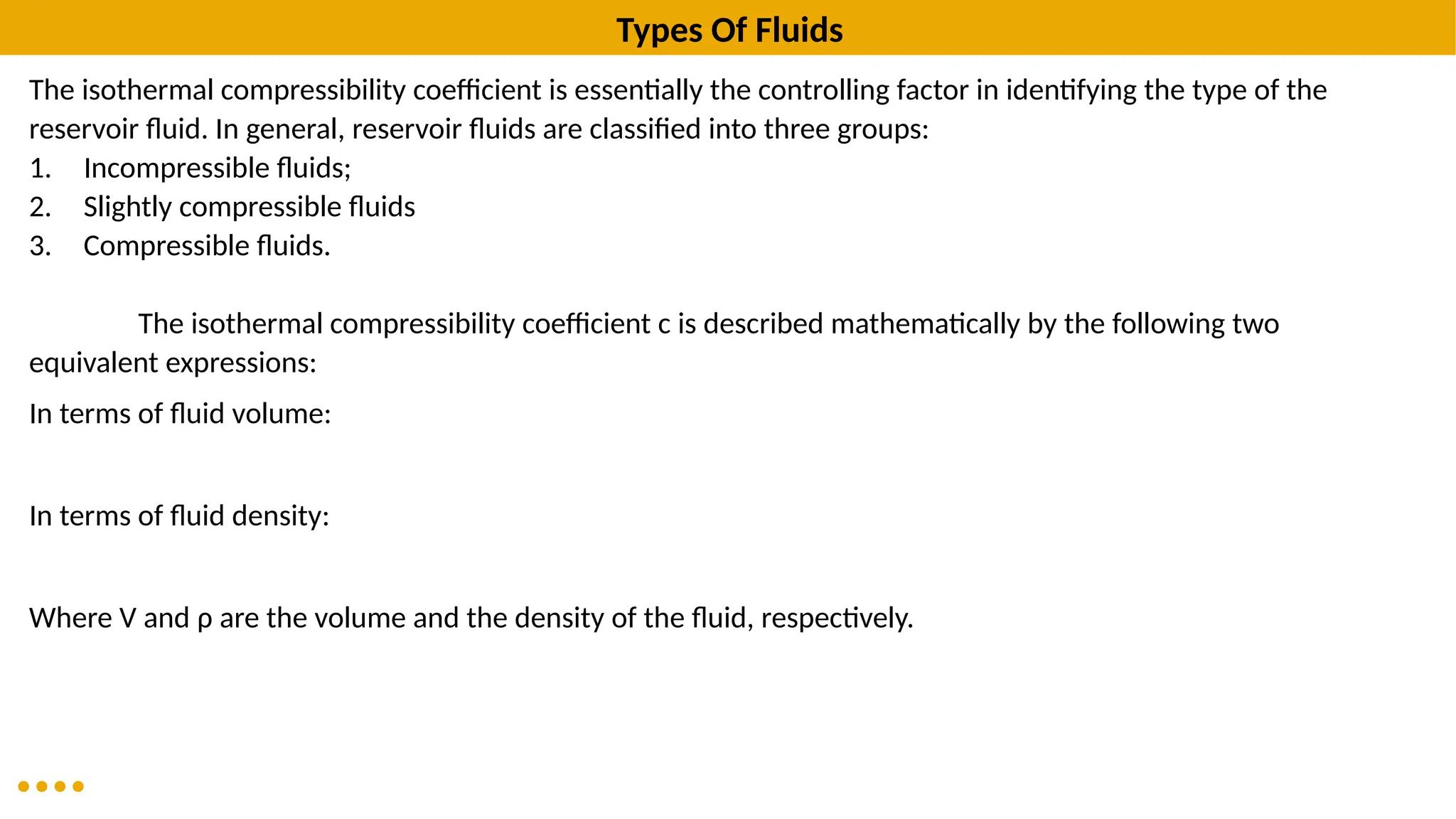 Types Of Fluids
The isothermal compressibility coefficient is essentially the controlling factor in identifying the type of the
reservoir fluid. In general, reservoir fluids are classified into three groups:
1. Incompressible fluids;
2. Slightly compressible fluids
3. Compressible fluids.
The isothermal compressibility coefficient c is described mathematically by the following two
equivalent expressions:
In terms of fluid volume:
In terms of fluid density:
Where V and ρ are the volume and the density of the fluid, respectively.
 