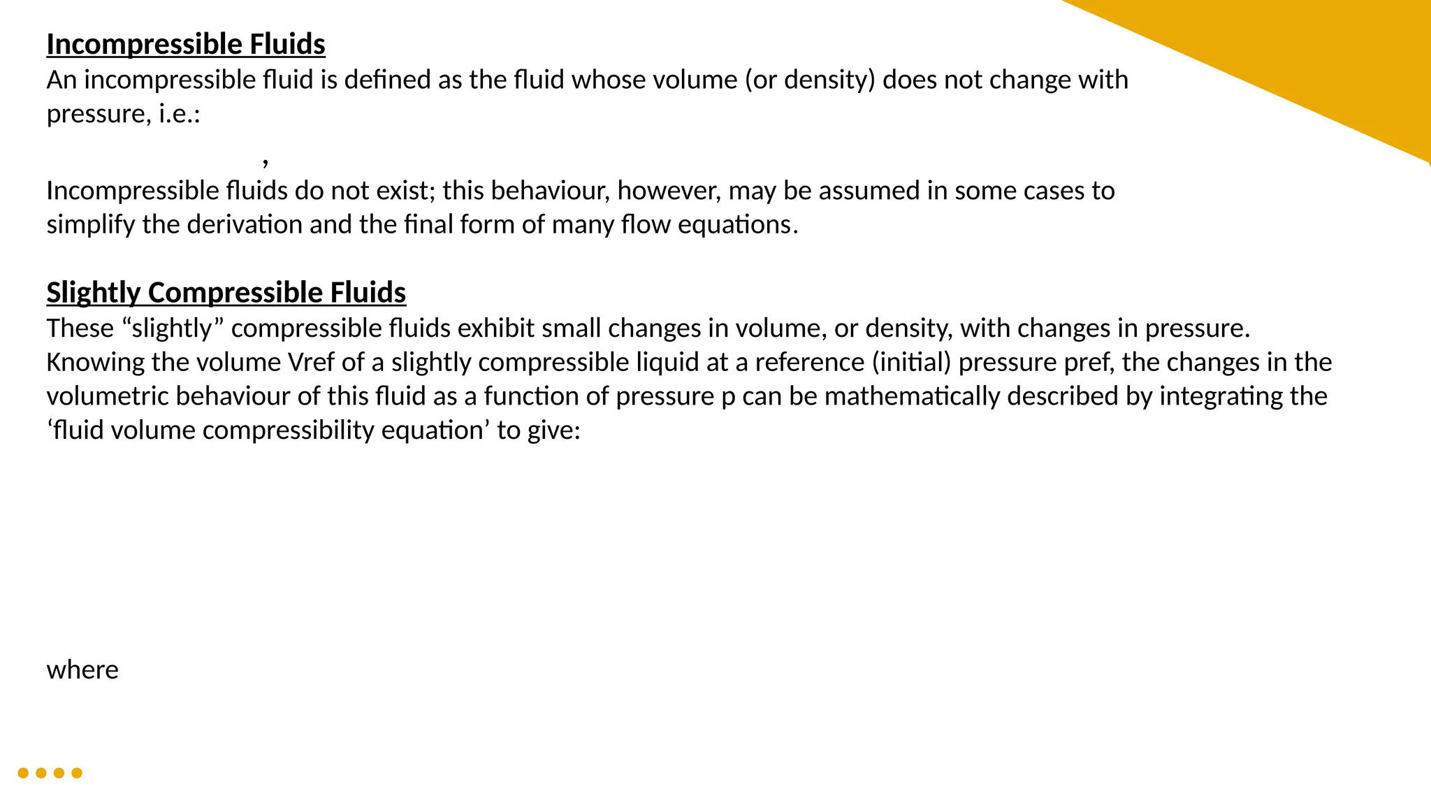 Incompressible Fluids
An incompressible fluid is defined as the fluid whose volume (or density) does not change with
pressure, i.e.:
,
Incompressible fluids do not exist; this behaviour, however, may be assumed in some cases to
simplify the derivation and the final form of many flow equations.
Slightly Compressible Fluids
These “slightly” compressible fluids exhibit small changes in volume, or density, with changes in pressure.
Knowing the volume Vref of a slightly compressible liquid at a reference (initial) pressure pref, the changes in the
volumetric behaviour of this fluid as a function of pressure p can be mathematically described by integrating the
‘fluid volume compressibility equation’ to give:
where
 