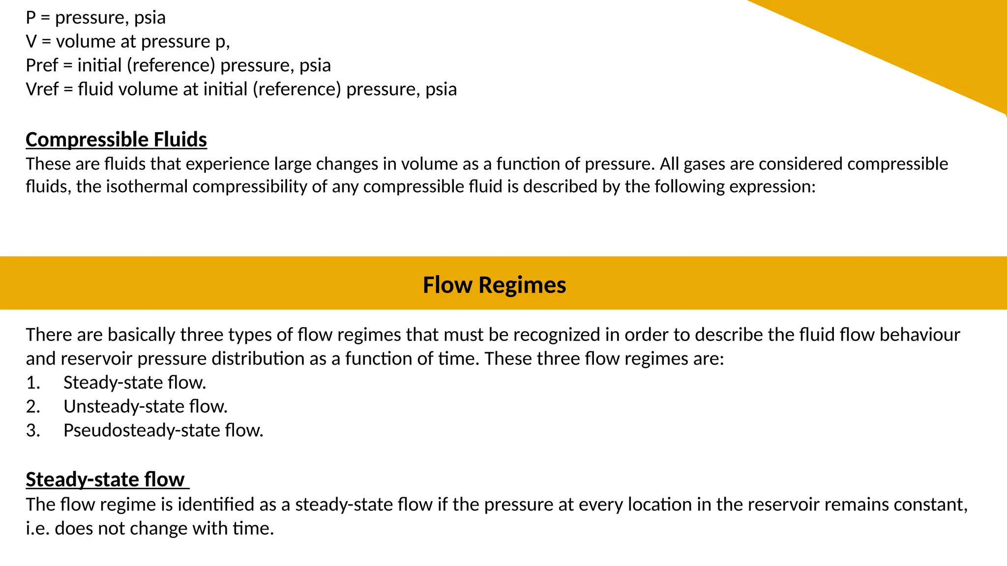 P = pressure, psia
V = volume at pressure p,
Pref = initial (reference) pressure, psia
Vref = fluid volume at initial (reference) pressure, psia
Compressible Fluids
These are fluids that experience large changes in volume as a function of pressure. All gases are considered compressible
fluids, the isothermal compressibility of any compressible fluid is described by the following expression:
Flow Regimes
There are basically three types of flow regimes that must be recognized in order to describe the fluid flow behaviour
and reservoir pressure distribution as a function of time. These three flow regimes are:
1. Steady-state flow.
2. Unsteady-state flow.
3. Pseudosteady-state flow.
Steady-state flow
The flow regime is identified as a steady-state flow if the pressure at every location in the reservoir remains constant,
i.e. does not change with time.
 
