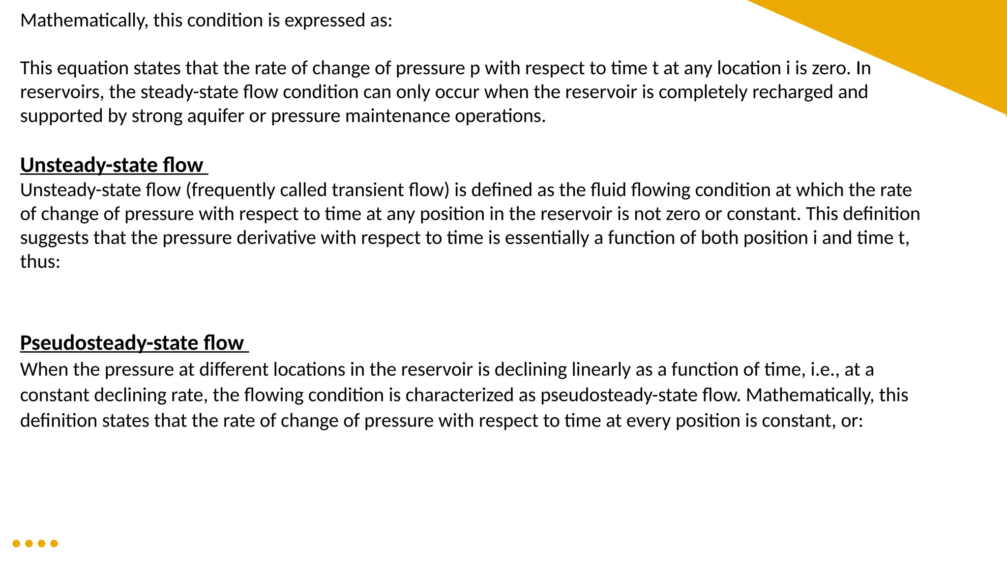 Mathematically, this condition is expressed as:
This equation states that the rate of change of pressure p with respect to time t at any location i is zero. In
reservoirs, the steady-state flow condition can only occur when the reservoir is completely recharged and
supported by strong aquifer or pressure maintenance operations.
Unsteady-state flow
Unsteady-state flow (frequently called transient flow) is defined as the fluid flowing condition at which the rate
of change of pressure with respect to time at any position in the reservoir is not zero or constant. This definition
suggests that the pressure derivative with respect to time is essentially a function of both position i and time t,
thus:
Pseudosteady-state flow
When the pressure at different locations in the reservoir is declining linearly as a function of time, i.e., at a
constant declining rate, the flowing condition is characterized as pseudosteady-state flow. Mathematically, this
definition states that the rate of change of pressure with respect to time at every position is constant, or:
 