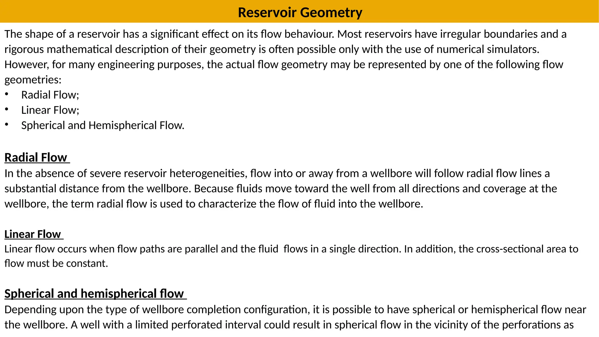 Reservoir Geometry
The shape of a reservoir has a significant effect on its flow behaviour. Most reservoirs have irregular boundaries and a
rigorous mathematical description of their geometry is often possible only with the use of numerical simulators.
However, for many engineering purposes, the actual flow geometry may be represented by one of the following flow
geometries:
• Radial Flow;
• Linear Flow;
• Spherical and Hemispherical Flow.
Radial Flow
In the absence of severe reservoir heterogeneities, flow into or away from a wellbore will follow radial flow lines a
substantial distance from the wellbore. Because fluids move toward the well from all directions and coverage at the
wellbore, the term radial flow is used to characterize the flow of fluid into the wellbore.
Linear Flow
Linear flow occurs when flow paths are parallel and the fluid flows in a single direction. In addition, the cross-sectional area to
flow must be constant.
Spherical and hemispherical flow
Depending upon the type of wellbore completion configuration, it is possible to have spherical or hemispherical flow near
the wellbore. A well with a limited perforated interval could result in spherical flow in the vicinity of the perforations as
 