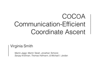 COCOA 
Communication-Efficient 
Coordinate Ascent 
Virginia Smith 
! 
Martin Jaggi, Martin Takáč, Jonathan Terhorst, 
Sanjay Krishnan, Thomas Hofmann, & Michael I. Jordan 
 