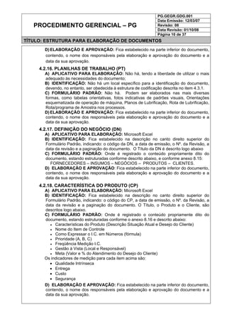 PG.GEGR.GDG.001
Data Emissão: 12/03/07
Revisão: 08
Data Revisão: 01/10/08
PROCEDIMENTO GERENCIAL – PG
Página 10 de 37
TÍTULO: ESTRUTURA PARA ELABORAÇÃO DE DOCUMENTOS
D) ELABORAÇÃO E APROVAÇÃO: Fica estabelecido na parte inferior do documento,
contendo, o nome dos responsáveis pela elaboração e aprovação do documento e a
data da sua aprovação.
4.2.16. PLANILHAS DE TRABALHO (PT)
A) APLICATIVO PARA ELABORAÇÃO: Não há, tendo a liberdade de utilizar o mais
adequado às necessidades do documento;
B) IDENTIFICAÇÃO: Não há um local específico para a identificação do documento,
devendo, no entanto, ser obedecida à estrutura de codificação descrita no item 4.3.1.
C) FORMULÁRIO PADRÃO: Não há. Podem ser elaborados nas mais diversas
formas, como tabelas orientativas, fotos indicativas de padrões visuais, Orientações
esquematizada de operação de máquina, Planos de Lubrificação, Rota de Lubrificação,
Rota/programa de Amostra nos processos.
D) ELABORAÇÃO E APROVAÇÃO: Fica estabelecido na parte inferior do documento,
contendo, o nome dos responsáveis pela elaboração e aprovação do documento e a
data da sua aprovação.
4.2.17. DEFINIÇÃO DO NEGÓCIO (DN)
A) APLICATIVO PARA ELABORAÇÃO: Microsoft Excel
B) IDENTIFICAÇÃO: Fica estabelecido na descrição no canto direito superior do
Formulário Padrão, indicando: o código da DN, a data de emissão, o Nº. da Revisão, a
data da revisão e a paginação do documento. O Título da DN é descrito logo abaixo
C) FORMULÁRIO PADRÃO: Onde é registrado o conteúdo propriamente dito do
documento, estando estruturadas conforme descrito abaixo, e conforme anexo 8.15:
FORNECEDORES – INSUMOS – NEGÓCIOS – PRODUTOS – CLIENTES.
D) ELABORAÇÃO E APROVAÇÃO: Fica estabelecido na parte inferior do documento,
contendo, o nome dos responsáveis pela elaboração e aprovação do documento e a
data da sua aprovação.
4.2.18. CARACTERÍSTICA DO PRODUTO (CP)
A) APLICATIVO PARA ELABORAÇÃO: Microsoft Excel
B) IDENTIFICAÇÃO: Fica estabelecido na descrição no canto direito superior do
Formulário Padrão, indicando: o código do CP, a data de emissão, o Nº. da Revisão, a
data da revisão e a paginação do documento. O Título, o Produto e o Cliente, são
descritos logo abaixo.
C) FORMULÁRIO PADRÃO: Onde é registrado o conteúdo propriamente dito do
documento, estando estruturadas conforme o anexo 8.16 e descrito abaixo:
• Características do Produto (Descrição Situação Atual e Desejo do Cliente)
• Nome do Item de Controle
• Como Expressar o I.C. em Números (fórmula)
• Prioridade (A, B, C)
• Freqüência Medição I.C.
• Gestão à Vista (Local e Responsável)
• Meta (Valor e % do Atendimento do Desejo do Cliente)
Os indicadores de medição para cada item acima são:
• Qualidade Intrínseca
• Entrega
• Custo
• Segurança
D) ELABORAÇÃO E APROVAÇÃO: Fica estabelecido na parte inferior do documento,
contendo, o nome dos responsáveis pela elaboração e aprovação do documento e a
data da sua aprovação.
 