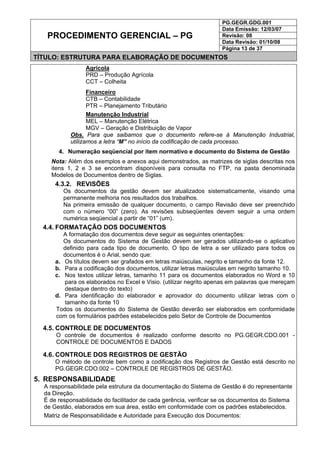 PG.GEGR.GDG.001
Data Emissão: 12/03/07
Revisão: 08
Data Revisão: 01/10/08
PROCEDIMENTO GERENCIAL – PG
Página 13 de 37
TÍTULO: ESTRUTURA PARA ELABORAÇÃO DE DOCUMENTOS
Agrícola
PRD – Produção Agrícola
CCT – Colheita
Financeiro
CTB – Contabilidade
PTR – Planejamento Tributário
Manutenção Industrial
MEL – Manutenção Elétrica
MGV – Geração e Distribuição de Vapor
Obs. Para que saibamos que o documento refere-se à Manutenção Industrial,
utilizamos a letra “M” no início da codificação de cada processo.
4. Numeração seqüencial por item normativo e documento do Sistema de Gestão
Nota: Além dos exemplos e anexos aqui demonstrados, as matrizes de siglas descritas nos
itens 1, 2 e 3 se encontram disponíveis para consulta no FTP, na pasta denominada
Modelos de Documentos dentro de Siglas.
4.3.2. REVISÕES
Os documentos da gestão devem ser atualizados sistematicamente, visando uma
permanente melhoria nos resultados dos trabalhos.
Na primeira emissão de qualquer documento, o campo Revisão deve ser preenchido
com o número “00” (zero). As revisões subseqüentes devem seguir a uma ordem
numérica seqüencial a partir de “01” (um).
4.4. FORMATAÇÃO DOS DOCUMENTOS
A formatação dos documentos deve seguir as seguintes orientações:
Os documentos do Sistema de Gestão devem ser gerados utilizando-se o aplicativo
definido para cada tipo de documento. O tipo de letra a ser utilizado para todos os
documentos é o Arial, sendo que:
a. Os títulos devem ser grafados em letras maiúsculas, negrito e tamanho da fonte 12.
b. Para a codificação dos documentos, utilizar letras maiúsculas em negrito tamanho 10.
c. Nos textos utilizar letras, tamanho 11 para os documentos elaborados no Word e 10
para os elaborados no Excel e Visio. (utilizar negrito apenas em palavras que mereçam
destaque dentro do texto)
d. Para identificação do elaborador e aprovador do documento utilizar letras com o
tamanho da fonte 10
Todos os documentos do Sistema de Gestão deverão ser elaborados em conformidade
com os formulários padrões estabelecidos pelo Setor de Controle de Documentos
4.5. CONTROLE DE DOCUMENTOS
O controle de documentos é realizado conforme descrito no PG.GEGR.CDO.001 -
CONTROLE DE DOCUMENTOS E DADOS
4.6. CONTROLE DOS REGISTROS DE GESTÃO
O método de controle bem como a codificação dos Registros de Gestão está descrito no
PG.GEGR.CDO.002 – CONTROLE DE REGISTROS DE GESTÃO.
5. RESPONSABILIDADE
A responsabilidade pela estrutura da documentação do Sistema de Gestão é do representante
da Direção.
É de responsabilidade do facilitador de cada gerência, verificar se os documentos do Sistema
de Gestão, elaborados em sua área, estão em conformidade com os padrões estabelecidos.
Matriz de Responsabilidade e Autoridade para Execução dos Documentos:
 