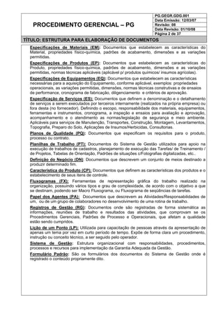 PG.GEGR.GDG.001
Data Emissão: 12/03/07
Revisão: 08
Data Revisão: 01/10/08
PROCEDIMENTO GERENCIAL – PG
Página 2 de 37
TÍTULO: ESTRUTURA PARA ELABORAÇÃO DE DOCUMENTOS
Especificações de Materiais (EM): Documentos que estabelecem as características do
Material, propriedades físico-química, padrões de acabamento, dimensões e as variações
permitidas.
Especificações de Produtos (EP): Documentos que estabelecem as características do
Produto, propriedades físico-química, padrões de acabamento, dimensões e as variações
permitidas, normas técnicas aplicáveis (aplicável p/ produtos químicos/ insumos agrícolas).
Especificações de Equipamentos (EQ): Documentos que estabelecem as características
necessárias para a aquisição do Equipamento, conforme aplicável, exemplos: propriedades
operacionais, as variações permitidas, dimensões, normas técnicas construtivas e de ensaios
de performance, cronograma de fabricação, diligenciamento e critérios de aprovação.
Especificação de Serviços (ES): Documentos que definem a denominação e o detalhamento
de serviços a serem executados por terceiros internamente (realizados na própria empresa) ou
fora desta (no fornecedor). Definindo o escopo, responsabilidade dos materiais, equipamentos,
ferramentas e instrumentos, cronograma, a inspeção e ensaios para avaliação e aprovação,
acompanhamento e o atendimento as normas/legislação de segurança e meio ambiente.
Aplicáveis para serviços de Manutenção, Transportes, Construção, Montagem, Levantamentos,
Topografia, Preparo do Solo, Aplicações de Insumos/Herbicidas, Consultorias.
Planos de Qualidade (PQ): Documentos que especificam os requisitos para o produto,
processo ou contrato.
Planilhas de Trabalho (PT): Documentos do Sistema de Gestão utilizados para apoio na
execução de trabalhos de cadastros, planejamento de execução das Tarefas/ de Treinamento /
de Projetos, Tabelas de Orientação, Padrões de situações c/Fotografias digitalizadas, etc..
Definição do Negócio (DN): Documentos que descrevem um conjunto de meios destinado a
produzir determinado fim.
Característica do Produto (CP): Documentos que definem as características dos produtos e o
estabelecimento de seus itens de controle.
Fluxogramas (FX): Ferramentas de representação gráfica do trabalho realizado na
organização, possuindo vários tipos e grau de complexidade, de acordo com o objetivo a que
se destinam, podendo ser Macro Fluxograma, ou Fluxograma de seqüências de tarefas.
Papel dos Agentes (PA): Documentos que descrevem as Atividades/Responsabilidades de
um, ou de um grupo de colaboradores no desenvolvimento de uma rotina de trabalho.
Registros de Gestão (RG): Documentos onde são registradas de forma sistemática as
informações, reuniões de trabalho e resultados das atividades, que comprovam se os
Procedimentos Gerenciais, Padrões de Processo e Operacionais, que afetam a qualidade
estão sendo cumpridos.
Lição de um Ponto (LP): Utilizada para capacitação de pessoas através da apresentação de
apenas um tema por vez em curto período de tempo. Expõe de forma clara um procedimento,
instrução ou conceito técnico, a ser seguido pelo operador.
Sistema de Gestão: Estrutura organizacional com responsabilidades, procedimentos,
processos e recursos para implementação da Garantia Adequada da Gestão.
Formulário Padrão: São os formulários dos documentos do Sistema de Gestão onde é
registrado o conteúdo propriamente dito.
 