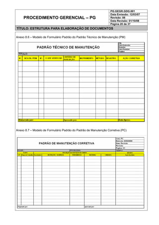 PG.GEGR.GDG.001
Data Emissão: 12/03/07
Revisão: 08
Data Revisão: 01/10/08
PROCEDIMENTO GERENCIAL – PG
Página 20 de 37
TÍTULO: ESTRUTURA PARA ELABORAÇÃO DE DOCUMENTOS
Anexo 8.6 – Modelo de Formulário Padrão do Padrão Técnico de Manutenção (PM)
Anexo 8.7 – Modelo de Formulário Padrão do Padrão de Manutenção Corretiva (PC)
 