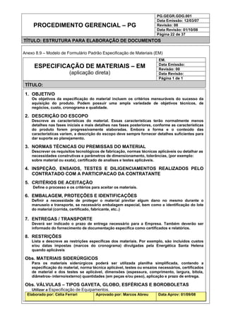 PG.GEGR.GDG.001
Data Emissão: 12/03/07
Revisão: 08
Data Revisão: 01/10/08
PROCEDIMENTO GERENCIAL – PG
Página 22 de 37
TÍTULO: ESTRUTURA PARA ELABORAÇÃO DE DOCUMENTOS
Anexo 8.9 – Modelo de Formulário Padrão Especificação de Materiais (EM)
EM.
Data Emissão:
Revisão: 00
Data Revisão:
ESPECIFICAÇÃO DE MATERIAIS – EM
(aplicação direta)
Página 1 de 1
TÍTULO:
1. OBJETIVO
Os objetivos da especificação do material incluem os critérios mensuráveis do sucesso da
aquisição do produto. Podem possuir uma ampla variedade de objetivos técnicos, de
negócios, custo, cronograma e qualidade.
2. DESCRIÇÃO DO ESCOPO
Descreve as características do material. Essas características terão normalmente menos
detalhes nas fases iniciais e mais detalhes nas fases posteriores, conforme as características
do produto forem progressivamente elaboradas. Embora a forma e o conteúdo das
características variem, a descrição do escopo deve sempre fornecer detalhes suficientes para
dar suporte ao planejamento.
3. NORMAS TÉCNICAS OU PREMISSAS DO MATERIAL
Descrever os requisitos tecnológicos de fabricação, normas técnicas aplicáveis ou detalhar as
necessidades construtivas e parâmetros de dimensionamento, tolerâncias, (por exemplo:
sobre material ou exata), certificado de analises e testes aplicáveis.
4. INSPEÇÃO, ENSAIOS, TESTES E DILIGENCIAMENTOS REALIZADOS PELO
CONTRATADO COM A PARTICIPACAO DA CONTRATANTE
5. CRITÉRIOS DE ACEITAÇÃO
Define o processo e os critérios para aceitar os materiais.
6. EMBALAGEM, PROTEÇÕES E IDENTIFICAÇÕES
Definir a necessidade de proteger o material p/evitar algum dano no mesmo durante o
manuseio e transporte, se necessário embalagem especial, bem como a identificação do lote
do material (corrida, certificado, fabricante, etc..)
7. ENTREGAS / TRANSPORTE
Deverá ser indicado o prazo de entrega necessário para a Empresa. Também deverão ser
informado do fornecimento de documentação específica como certificados e relatórios.
8. RESTRIÇÕES
Lista e descreve as restrições específicas dos materiais. Por exemplo, são incluídos custos
e/ou datas impostas (marcos do cronograma) divulgadas pela Energética Santa Helena
quando aplicáveis
Obs. MATERIAIS SIDERÚRGICOS
Para os materiais siderúrgicos poderá ser utilizada planilha simplificada, contendo a
especificação do material, norma técnica aplicável, testes ou ensaios necessários, certificados
de material e dos testes se aplicável, dimensões (espessura, comprimento, largura, bitola,
diâmetros- interno/externo) quantidades (em peças e/ou peso), aplicação e prazo de entrega.
Obs. VÁLVULAS – TIPOS GAVETA, GLOBO, ESFÉRICAS E BOROBOLETAS
Utilizar a Especificação de Equipamentos.
Elaborado por: Célia Ferrari Aprovado por: Marcos Abreu Data Aprov: 01/09/08
 