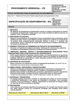 PG.GEGR.GDG.001
Data Emissão: 12/03/07
Revisão: 08
Data Revisão: 01/10/08
PROCEDIMENTO GERENCIAL – PG
Página 24 de 37
TÍTULO: ESTRUTURA PARA ELABORAÇÃO DE DOCUMENTOS
Anexo 8.11 – Modelo de Formulário Padrão Especificação de Equipamentos (EQ)
EQ.
Data Emissão:
Revisão: 00
Data Revisão:
ESPECIFICAÇÃO DE EQUIPAMENTOS – EQ
Página 1 de 1
TÍTULO:
1. OBJETIVO
Os objetivos da especificação do Equipamento incluem os critérios mensuráveis do sucesso
da aquisição do Equipamento. Podem possuir uma ampla variedade de objetivos técnicos, de
negócios, custo, cronograma e qualidade.
2. DESCRIÇÃO DO ESCOPO
Descreve as características do Equipamento. Essas características terão normalmente menos
detalhes nas fases iniciais e mais detalhes nas fases posteriores, conforme as características
do produto forem progressivamente elaboradas. Embora a forma e o conteúdo das
características variem, a descrição do escopo deve sempre fornecer detalhes suficientes para
dar suporte ao planejamento.
3. NORMAS TÉCNICAS OU PREMISSAS DO PROJETO DO EQUIPAMENTO
Descrever os requisitos tecnológicos de projetos / fabricação de normas técnicas aplicáveis
ou detalhar as necessidades construtivas e parâmetros de dimensionamento.
4. INSPEÇÃO, ENSAIOS, TESTES E DILIGENCIAMENTOS REALIZADOS PELO
CONTRATADO COM A PARTICIPACAO DA CONTRATANTE
Definir quando aplicável às inspeções, ensaios e testes, com acompanhamento do requisitante
ou por entidade externa contratada. Poderá também informar da aceitação de certificados de
qualidade, definindo as características e testes requeridos conforme norma técnica, ou outra
específica determinada pelo usuário.
5. CRITÉRIOS DE ACEITAÇÃO
Define o processo e os critérios para aceitar os equipamentos terminados, de acordo com as
verificações das características e desempenho obtido.
6. EMBALAGENS, PROTEÇÕES E IDENTIFICAÇÕES
Informar a necessidade de proteções e embalagens para a preservação do equipamento no
carregamento, transporte e entrega do mesmo, e também no armazenamento quando
aplicável. Indicar também as identificações necessárias, especialmente quando o equipamento
é fornecido desmontado, e entregue em partes, componentes soltos ou subconjuntos.
Também da necessidade de indicar o nome do fabricante, modelo, No. Série, etc..
7. ENTREGAS / TRANSPORTE
As entregas qualquer do produto, resultado ou capacidade para realizar um serviço exclusivo
e verificáveis identificados, e que devem ser produzidos e fornecidos, como resultados
auxiliares, como documentação e relatórios. Dependendo da declaração as entregas podem
ser descritas de forma sumarizada ou detalhada.
8. RESTRIÇÕES
Lista e descreve as restrições específicas do equipamento. Por exemplo, são incluídos custos
e/ou datas impostas (marcos do cronograma) divulgadas pela Energética Santa Helena
quando aplicáveis.
Elaborado por: Célia Ferrari Aprovado por: Marcos Abreu Data Aprov: 01/09/08
 