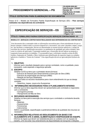 PG.GEGR.GDG.001
Data Emissão: 12/03/07
Revisão: 08
Data Revisão: 01/10/08
PROCEDIMENTO GERENCIAL – PG
Página 25 de 37
TÍTULO: ESTRUTURA PARA ELABORAÇÃO DE DOCUMENTOS
Anexo 8.12 – Modelo de Formulário Padrão Especificação de Serviços (ES) – Para serviços
realizados nas dependências da contratante
ES.
Data Emissão: 12/03/07
Revisão: 07
Data Revisão: 04/06/08
ESPECIFICAÇÃO DE SERVIÇOS – ES
Página 1 de 1
TÍTULO: FORMULÁRIO PADRAO ESPECIFICAÇÃO SERVIÇOS CONTRATADOS - 01
MODELO 01: SERVIÇOS CONTRATADOS REALIZADOS NAS DEPENDENCIAS DA CONTRATANTE
Este documento deve contemplar todas as informações necessárias para o bom entendimento do que se
deseja contratar e indicar todos os recursos disponíveis e necessários, tais como: desenhos, mapas, croqui,
etc. que facilitem a compreensão. Devem ser determinadas as normas técnicas aplicáveis, o tempo de
execução dos serviços, qualificação necessária e os parâmetros de qualidade que serão avaliados, bem
como os critérios de aprovação. Contemplar também que o fornecedor deverá indicar na proposta o
responsável para gerenciar os trabalhos. É recomendável que o solicitante consulte as áreas de RH,
Jurídico, Segurança do Trabalho e Meio Ambiente para identificação de requisitos legais ou cuidados
aplicáveis e também o “Gestor do Contrato”. Esta especificação deverá ser aprovada pela Gerência da
área.
1. OBJETIVO:
Informar qual o resultado desejado para o serviço contratado, como a qualidade, prazo
necessário, custo esperado e segurança aplicada.
2. ESCOPO:
Detalhar na ES os itens que o contratado devera fornecer;
- Estrutura de Pessoal para Gerenciamento e Execução da Obra (OBS)
- Estrutura da Organização dos Serviços (WBS)
- Relação de Serviços Detalhados
Fornecer todos os recursos necessários para o bom entendimento do que se deseja
contratar;
- Desenhos, mapas, coquis e/ou fluxogramas
3. INFORMAÇÕES NECESSARIAS PARA O PLANEJAMENTO INTERNO:
Informar que os itens seguintes devem ser apresentados pelo contratado e negociados
com o contratante:
- Cronograma previsto
- Planejamento de Mão de Obra
4. RECURSOS NECESSÁRIOS:
Detalhar os itens para a execução dos serviços que o contratado e contratante deverão
fornecer;
- Materiais
- Equipamentos
- Ferramentas
- Instrumentos
Definir a quantidade, especificação e parâmetros/critérios de qualidade dos recursos se
necessário;
5. INFORMAÇÕES RELATIVAS AO DESLOCAMENTO DA BASE E DO
ALOJAMENTO ATÉ A USINA, ALIMENTAÇÃO E HOSPEDAGEM DA EQUIPE.
Informar às regras que devem ser estabelecida para os cuidados com as equipes de
trabalho, a fim de evitar mau entendimento da disponibilidade de transporte e refeições.
 