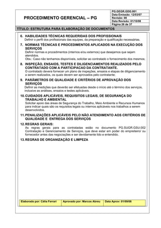 PG.GEGR.GDG.001
Data Emissão: 12/03/07
Revisão: 08
Data Revisão: 01/10/08
PROCEDIMENTO GERENCIAL – PG
Página 26 de 37
TÍTULO: ESTRUTURA PARA ELABORAÇÃO DE DOCUMENTOS
6. HABILIDADES TÉCNICAS REQUERIDAS DOS PROFISSIONAIS
Definir o perfil dos profissionais das equipes, da preparação e qualificação necessárias.
7. NORMAS TÉCNICAS E PROCEDIMENTOS APLICADOS NA EXECUÇÃO DOS
SERVIÇOS
Definir normas e procedimentos (internos e/ou externos) que desejamos que sejam
atendidos.
Obs.: Caso não tenhamos disponíveis, solicitar ao contratado o fornecimento dos mesmos;
8. INSPEÇÃO, ENSAIOS, TESTES E DILIGENCIAMENTOS REALIZADOS PELO
CONTRATADO COM A PARTICIPACAO DA CONTRATANTE.
O contratado devera fornecer um plano de inspeções, ensaios e etapas de diligenciamento
a serem realizados, os quais devem ser aprovados pelo contratante;
9. PARÂMETROS DE QUALIDADE E CRITÉRIOS DE APROVAÇÃO DOS
SERVIÇOS
Definir as medições que deverão ser efetuadas desde o início até o término dos serviços,
inclusive as análises, ensaios e testes aplicáveis.
10.CUIDADOS APLICÁVEIS, REQUISITOS LEGAIS, DE SEGURANÇA DO
TRABALHO E AMBIENTAL
Solicitar apoio das áreas de Segurança do Trabalho, Meio Ambiente e Recursos Humanos
para indicar quais são os requisitos legais ou internos aplicáveis nos trabalhos a serem
desenvolvidos.
11.PENALIZAÇÕES APLICÁVEIS PELO NÃO ATENDIMENTO AOS CRITÉRIOS DE
QUALIDADE E ENTREGA DOS SERVIÇOS
12.REGRAS GERAIS:
As regras gerais para as contratadas estão no documento PG.SUGR.GSU.002
Contratação e Gerenciamento de Serviços, que deve estar em poder do empreiteiro/ ou
fornecedor antes das negociações e ser devidamente lido e entendido.
13.REGRAS DE ORGANIZAÇÃO E LIMPEZA
Elaborado por: Célia Ferrari Aprovado por: Marcos Abreu Data Aprov: 01/09/08
 