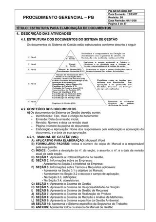PG.GEGR.GDG.001
Data Emissão: 12/03/07
Revisão: 08
Data Revisão: 01/10/08
PROCEDIMENTO GERENCIAL – PG
Página 3 de 37
TÍTULO: ESTRUTURA PARA ELABORAÇÃO DE DOCUMENTOS
4. DESCRIÇÃO DAS ATIVIDADES
4.1. ESTRUTURA DOS DOCUMENTOS DO SISTEMA DE GESTÃO
Os documentos do Sistema de Gestão estão estruturados conforme descrito a seguir
4.2. CONTEÚDO DOS DOCUMENTOS
A) Os documentos do Sistema de Gestão deverão conter:
• Identificação: Tipo, título e código do documento:
• Emissão: Data da emissão inicial,
• Revisão: Número e data da revisão atual
• Página: Número da página do documento
• Elaboração e Aprovação: Nome dos responsáveis pela elaboração e aprovação do
documento, e a data de sua aprovação.
4.2.1. MANUAL DE GESTÃO (MG)
A) APLICATIVO PARA ELABORAÇÃO: Microsoft Word
B) FORMULÁRIO PADRÃO: Indica o número da cópia do Manual e o responsável
pela sua guarda.
C) ÍNDICE: Contém a descrição do nº. da seção, o assunto, o nº. e a data da revisão
atual de cada seção.
D) SEÇÃO 1: Apresenta a Política/Objetivos de Gestão.
E) SEÇÃO 2: Informações sobre as Empresas:
- Apresenta na Seção 2 o histórico da Empresa;
F) SEÇÃO 3: Informações sobre Termos e Requisitos aplicáveis:
- Apresenta na Seção 3.1 o objetivo do Manual;
- Apresentam na Seção 3.2 o escopo e campo de aplicação;
- Na Seção 3.3, definições;
- Na Seção 3.4, abreviaturas.
G) SEÇÃO 4: Apresenta o Sistema de Gestão
H) SEÇÃO 5: Apresenta o Sistema de Responsabilidade da Direção
I) SEÇÃO 6: Apresenta o Sistema de Gestão de Recursos
J) SEÇÃO 7: Apresenta o Sistema de Realização do Produto
K) SEÇÃO 8: Apresenta o Sistema de Medição e Análise de Melhorias.
L) SEÇÃO 9: Apresenta o Sistema específico da Gestão Ambiental.
M) SEÇÃO 10: Apresenta o Sistema específico da Segurança do Trabalho
N) ANEXOS: Apresenta todos os anexos do Manual de Gestão
 