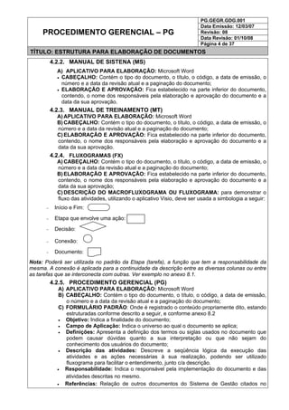 PG.GEGR.GDG.001
Data Emissão: 12/03/07
Revisão: 08
Data Revisão: 01/10/08
PROCEDIMENTO GERENCIAL – PG
Página 4 de 37
TÍTULO: ESTRUTURA PARA ELABORAÇÃO DE DOCUMENTOS
4.2.2. MANUAL DE SISTENA (MS)
A) APLICATIVO PARA ELABORAÇÃO: Microsoft Word
• CABEÇALHO: Contém o tipo do documento, o título, o código, a data de emissão, o
número e a data da revisão atual e a paginação do documento;
• ELABORAÇÃO E APROVAÇÃO: Fica estabelecido na parte inferior do documento,
contendo, o nome dos responsáveis pela elaboração e aprovação do documento e a
data da sua aprovação.
4.2.3. MANUAL DE TREINAMENTO (MT)
A) APLICATIVO PARA ELABORAÇÃO: Microsoft Word
B) CABEÇALHO: Contém o tipo do documento, o título, o código, a data de emissão, o
número e a data da revisão atual e a paginação do documento;
C) ELABORAÇÃO E APROVAÇÃO: Fica estabelecido na parte inferior do documento,
contendo, o nome dos responsáveis pela elaboração e aprovação do documento e a
data da sua aprovação.
4.2.4. FLUXOGRAMAS (FX)
A) CABEÇALHO: Contém o tipo do documento, o título, o código, a data de emissão, o
número e a data da revisão atual e a paginação do documento;
B) ELABORAÇÃO E APROVAÇÃO: Fica estabelecido na parte inferior do documento,
contendo, o nome dos responsáveis pela elaboração e aprovação do documento e a
data da sua aprovação;
C) DESCRIÇÃO DO MACROFLUXOGRAMA OU FLUXOGRAMA: para demonstrar o
fluxo das atividades, utilizando o aplicativo Visio, deve ser usada a simbologia a seguir:
− Início e Fim:
− Etapa que envolve uma ação:
− Decisão:
− Conexão:
− Documento:
Nota: Poderá ser utilizada no padrão da Etapa (tarefa), a função que tem a responsabilidade da
mesma. A conexão é aplicada para a continuidade da descrição entre as diversas colunas ou entre
as tarefas que se interconecta com outras. Ver exemplo no anexo 8.1.
4.2.5. PROCEDIMENTO GERENCIAL (PG)
A) APLICATIVO PARA ELABORAÇÃO: Microsoft Word
B) CABEÇALHO: Contém o tipo do documento, o título, o código, a data de emissão,
o número e a data da revisão atual e a paginação do documento;
C) FORMULÁRIO PADRÃO: Onde é registrado o conteúdo propriamente dito, estando
estruturadas conforme descrito a seguir, e conforme anexo 8.2
• Objetivo: Indica a finalidade do documento;
• Campo de Aplicação: Indica o universo ao qual o documento se aplica;
• Definições: Apresenta a definição dos termos ou siglas usados no documento que
podem causar dúvidas quanto a sua interpretação ou que não sejam do
conhecimento dos usuários do documento;
• Descrição das atividades: Descreve a seqüência lógica da execução das
atividades e as ações necessárias à sua realização, podendo ser utilizado
fluxograma para facilitar o entendimento, junto c/a descrição.
• Responsabilidade: Indica o responsável pela implementação do documento e das
atividades descritas no mesmo.
• Referências: Relação de outros documentos do Sistema de Gestão citados no
 