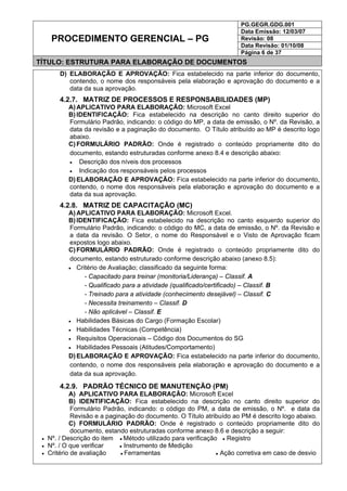 PG.GEGR.GDG.001
Data Emissão: 12/03/07
Revisão: 08
Data Revisão: 01/10/08
PROCEDIMENTO GERENCIAL – PG
Página 6 de 37
TÍTULO: ESTRUTURA PARA ELABORAÇÃO DE DOCUMENTOS
D) ELABORAÇÃO E APROVAÇÃO: Fica estabelecido na parte inferior do documento,
contendo, o nome dos responsáveis pela elaboração e aprovação do documento e a
data da sua aprovação.
4.2.7. MATRIZ DE PROCESSOS E RESPONSABILIDADES (MP)
A) APLICATIVO PARA ELABORAÇÃO: Microsoft Excel
B) IDENTIFICAÇÃO: Fica estabelecido na descrição no canto direito superior do
Formulário Padrão, indicando: o código do MP, a data de emissão, o Nº. da Revisão, a
data da revisão e a paginação do documento. O Título atribuído ao MP é descrito logo
abaixo.
C) FORMULÁRIO PADRÃO: Onde é registrado o conteúdo propriamente dito do
documento, estando estruturadas conforme anexo 8.4 e descrição abaixo:
• Descrição dos níveis dos processos
• Indicação dos responsáveis pelos processos
D) ELABORAÇÃO E APROVAÇÃO: Fica estabelecido na parte inferior do documento,
contendo, o nome dos responsáveis pela elaboração e aprovação do documento e a
data da sua aprovação.
4.2.8. MATRIZ DE CAPACITAÇÃO (MC)
A) APLICATIVO PARA ELABORAÇÃO: Microsoft Excel.
B) IDENTIFICAÇÃO: Fica estabelecido na descrição no canto esquerdo superior do
Formulário Padrão, indicando: o código do MC, a data de emissão, o Nº. da Revisão e
a data da revisão. O Setor, o nome do Responsável e o Visto de Aprovação ficam
expostos logo abaixo.
C) FORMULÁRIO PADRÃO: Onde é registrado o conteúdo propriamente dito do
documento, estando estruturado conforme descrição abaixo (anexo 8.5):
• Critério de Avaliação; classificado da seguinte forma:
- Capacitado para treinar (monitoria/Liderança) – Classif. A
- Qualificado para a atividade (qualificado/certificado) – Classif. B
- Treinado para a atividade (conhecimento desejável) – Classif. C
- Necessita treinamento – Classif. D
- Não aplicável – Classif. E
• Habilidades Básicas do Cargo (Formação Escolar)
• Habilidades Técnicas (Competência)
• Requisitos Operacionais – Código dos Documentos do SG
• Habilidades Pessoais (Atitudes/Comportamento)
D) ELABORAÇÃO E APROVAÇÃO: Fica estabelecido na parte inferior do documento,
contendo, o nome dos responsáveis pela elaboração e aprovação do documento e a
data da sua aprovação.
4.2.9. PADRÃO TÉCNICO DE MANUTENÇÃO (PM)
A) APLICATIVO PARA ELABORAÇÃO: Microsoft Excel
B) IDENTIFICAÇÃO: Fica estabelecido na descrição no canto direito superior do
Formulário Padrão, indicando: o código do PM, a data de emissão, o Nº. e data da
Revisão e a paginação do documento. O Título atribuído ao PM é descrito logo abaixo.
C) FORMULÁRIO PADRÃO: Onde é registrado o conteúdo propriamente dito do
documento, estando estruturadas conforme anexo 8.6 e descrição a seguir:
• Nº. / Descrição do item ● Método utilizado para verificação ● Registro
• Nº. / O que verificar ● Instrumento de Medição
• Critério de avaliação ● Ferramentas ● Ação corretiva em caso de desvio
 