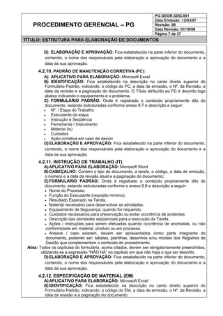PG.GEGR.GDG.001
Data Emissão: 12/03/07
Revisão: 08
Data Revisão: 01/10/08
PROCEDIMENTO GERENCIAL – PG
Página 7 de 37
TÍTULO: ESTRUTURA PARA ELABORAÇÃO DE DOCUMENTOS
D) ELABORAÇÃO E APROVAÇÃO: Fica estabelecido na parte inferior do documento,
contendo, o nome dos responsáveis pela elaboração e aprovação do documento e a
data da sua aprovação.
4.2.10. PADRÃO DE MANUTENÇÃO CORRETIVA (PC):
A) APLICATIVO PARA ELABORAÇÃO: Microsoft Excel
B) IDENTIFICAÇÃO: Fica estabelecido na descrição no canto direito superior do
Formulário Padrão, indicando: o código do PC, a data de emissão, o Nº. da Revisão, a
data da revisão e a paginação do documento. O Título atribuído ao PC é descrito logo
abaixo indicando o equipamento e o problema.
C) FORMULÁRIO PADRÃO: Onde é registrado o conteúdo propriamente dito do
documento, estando estruturadas conforme anexo 8.7 e descrição a seguir:
• Nº. / Etapa do Trabalho
• Executante da etapa
• Instrução e Seqüência
• Ferramenta / Instrumento
• Material (is)
• Cuidados
• Ação corretiva em caso de desvio
D) ELABORAÇÃO E APROVAÇÃO: Fica estabelecido na parte inferior do documento,
contendo, o nome dos responsáveis pela elaboração e aprovação do documento e a
data da sua aprovação.
4.2.11. INSTRUÇÃO DE TRABALHO (IT)
A) APLICATIVO PARA ELABORAÇÃO: Microsoft Word
B) CABEÇALHO: Contém o tipo do documento, a tarefa, o código, a data de emissão,
o número e a data da revisão atual e a paginação do documento;
C) FORMULÁRIO PADRÃO: Onde é registrado o conteúdo propriamente dito do
documento, estando estruturadas conforme o anexo 8.8 e descrição a seguir:
• Nome do Processo,
• Função do Executante (requisito mínimo),
• Resultado Esperado na Tarefa,
• Material necessário para desenvolver as atividades,
• Equipamento de Segurança, quando for requerido,
• Cuidados necessários para preservação ou evitar ocorrência de acidentes
• Descrição das atividades seqüenciais para a execução da Tarefa,
• Ações / instruções para serem efetuadas quando ocorrência de anomalias, ou não
conformidade em material, produto ou em processo.
• Anexos / caso existam, devem ser apresentados como parte integrante do
documento, podendo ser: tabelas, planilhas, desenhos e/ou modelo dos Registros de
Gestão que complementam o conteúdo do procedimento.
Nota: Todos os capítulos do formulário, acima citados, devem ser obrigatoriamente preenchidos,
utilizando-se a expressão “NÃO HÁ” no capitulo em que não haja o que ser descrito.
D) ELABORAÇÃO E APROVAÇÃO: Fica estabelecido na parte inferior do documento,
contendo, o nome dos responsáveis pela elaboração e aprovação do documento e a
data da sua aprovação.
4.2.12. ESPECIFICAÇÃO DE MATERIAL (EM)
A) APLICATIVO PARA ELABORAÇÃO: Microsoft Excel
B) IDENTIFICAÇÃO: Fica estabelecido na descrição no canto direito superior do
Formulário Padrão, indicando: o código do EM, a data de emissão, o Nº. da Revisão, a
data da revisão e a paginação do documento.
 