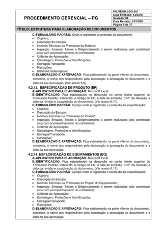 PG.GEGR.GDG.001
Data Emissão: 12/03/07
Revisão: 08
Data Revisão: 01/10/08
PROCEDIMENTO GERENCIAL – PG
Página 8 de 37
TÍTULO: ESTRUTURA PARA ELABORAÇÃO DE DOCUMENTOS
C) FORMULÁRIO PADRÃO: Onde é registrado o conteúdo do documento:
• Objetivo;
• Descrição do Escopo;
• Normas Técnicas ou Premissas do Material;
• Inspeção, Ensaios, Testes e Diligenciamento a serem realizados pelo contratado
e/ou com acompanhamento do contratante;
• Critérios de Aprovação;
• Embalagem, Proteções e Identificações;
• Entregas/Transporte;
• Restrições;
• Materiais Siderúrgicos;
D) ELABORAÇÃO E APROVAÇÃO: Fica estabelecido na parte inferior do documento,
contendo, o nome dos responsáveis pela elaboração e aprovação do documento e a
data da sua aprovação. (Ver anexo 8.9)
4.2.13. ESPECIFICAÇÃO DE PRODUTO (EP)
A) APLICATIVO PARA ELABORAÇÃO: Microsoft Excel
B) IDENTIFICAÇÃO: Fica estabelecido na descrição no canto direito superior do
Formulário Padrão, indicando: o código do EP, a data de emissão, o Nº. da Revisão, a
data da revisão e a paginação do documento, (Ver anexo 8.10).
C) FORMULÁRIO PADRÃO: Campo onde é registrado o conteúdo da especificação:
• Objetivo;
• Descrição do Escopo;
• Normas Técnicas ou Premissas do Produto;
• Inspeção, Ensaios, Testes e Diligenciamento a serem realizados pelo contratado
e/ou com acompanhamento do contratante;
• Critérios de Aprovação;
• Embalagem, Proteções e Identificações;
• Entregas/Transporte;
• Restrições;
D) ELABORAÇÃO E APROVAÇÃO: Fica estabelecido na parte inferior do documento,
contendo, o nome dos responsáveis pela elaboração e aprovação do documento e a
data da sua aprovação.
4.2.14. ESPECIFICAÇÃO DE EQUIPAMENTOS (EQ)
A) APLICATIVO PARA ELABORAÇÃO: Microsoft Excel
B) IDENTIFICAÇÃO: Fica estabelecido na descrição no canto direito superior do
Formulário Padrão, indicando: o código do EQ, a data de emissão, o Nº. da Revisão, a
data da revisão e a paginação do documento, (Ver anexo 8.11).
C) FORMULÁRIO PADRÃO: Campo onde é registrado o conteúdo da especificação:
• Objetivo;
• Descrição do Escopo;
• Normas Técnicas ou Premissas do Projeto do Equipamento;
• Inspeção, Ensaios, Testes e Diligenciamento a serem realizados pelo contratado
e/ou com acompanhamento do contratante;
• Critérios de Aprovação;
• Embalagem, Proteções e Identificações;
• Entregas/Transporte;
• Restrições;
D) ELABORAÇÃO E APROVAÇÃO: Fica estabelecido na parte inferior do documento,
contendo, o nome dos responsáveis pela elaboração e aprovação do documento e a
data da sua aprovação.
 