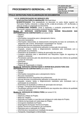 PG.GEGR.GDG.001
Data Emissão: 12/03/07
Revisão: 08
Data Revisão: 01/10/08
PROCEDIMENTO GERENCIAL – PG
Página 9 de 37
TÍTULO: ESTRUTURA PARA ELABORAÇÃO DE DOCUMENTOS
4.2.15. ESPECIFICAÇÃO DE SERVIÇO (ES)
A) APLICATIVO PARA ELABORAÇÃO: Microsoft Word
B) IDENTIFICAÇÃO: Fica estabelecido na descrição no canto direito superior do
Formulário Padrão, indicando: o código da ES, a data de emissão, o Nº. da Revisão, a
data da revisão e a paginação do documento.
C) FORMULÁRIO PADRÃO: Onde é registrado o conteúdo propriamente dito do
documento, estando estruturados conforme descrito abaixo:
Modelo 01: SERVIÇOS CONTRATADOS PARA SEREM REALIZADOS NAS
DEPENDÊNCIAS DA CONTRATANTE (ver anexo 8.12)
• Objetivo;
• Escopo;
• Informações necessárias para o planejamento interno;
• Recursos necessários;
• Informações relacionadas ao deslocamento (transporte) da base do contratante, do
alojamento até a Usina, alimentação e hospedagem da Equipe;
• Habilidades técnicas requeridas dos profissionais;
• Normas técnicas e procedimentos aplicados na execução dos serviços;
• Inspeção, ensaios, testes e diligenciamento realizados pelo contratado com a
participação da contratante;
• Parâmetros de Qualidade e Critérios de aprovação dos serviços;
• Cuidados aplicáveis para o atendimento aos Requisitos Legais de segurança do
trabalho e ambiental;
• Penalidades aplicáveis pelo não atendimento aos requisitos dos critérios de qualidade
e prazo de execução;
• Restrições
• Regras gerais;
• Regras de Organização e Limpeza.
Modelo 02: SERVIÇOS CONTRATADOS A SEREM REALIZADOS FORA DAS
DEPENDÊNCIAS DA CONTRATANTE (ver anexo 8.13)
• Objetivo;
• Escopo;
• Informações necessárias para o planejamento interno;
• Recursos necessários;
• Habilidades técnicas requeridas dos profissionais;
• Normas técnicas e procedimentos aplicados na execução dos serviços;
• Inspeção, ensaios, testes e diligenciamento realizados pelo contratado com a
participação da contratante;
• Parâmetros de Qualidade e Critérios de aprovação dos serviços;
• Entrega / Transporte dos Equipamentos;
• Penalidades aplicáveis pelo não atendimento aos requisitos dos critérios de qualidade
e prazo de execução;
Modelo 03: SERVIÇOS DE CONSULTORIA (ver anexo 8.14)
• Introdução;
• Objetivos e Metas do Projeto;
• Mapa de Trabalho;
• Descrição do Projeto e o que deve ser entregue em cada etapa do Projeto;
• Critérios de Aprovação em cada etapa do Projeto;
• Cronograma detalhado do Projeto;
• Organograma da Equipe Técnica do Projeto;
• Equipe Técnica da Contratada e da Contratante;
• Requisitos para a realização do Projeto;
• Infra-Estrutura necessária p/a instalação da equipe;
• Transporte, Hospedagem e Alimentação.
 