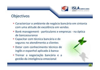 Objectivos
  Caracterizar o ambiente de negócio bancário em sintonia
  com uma atitude de excelência em vendas
  Bank management - particulares e empresas - na óptica
  de bancassurance
  Capacitar com técnica bancária e de
  seguros no atendimento a clientes
  Dotar com conhecimento técnico de
  inglês e espanhol aplicado à banca
  Treinar a negociação bancária e a
  gestão da inteligência emocional
 