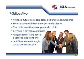 Público-Alvo
  Actuais e futuros colaboradores de bancos e seguradores
  Técnico comercial bancário e gestor de cliente
  Gestor de investimento e gestor de crédito
  Gerência e direcção comercial
  Funções técnicas de banca
  e seguros e de front-line
  Indivíduos com motivação
  para a área financeira
 