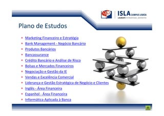 Plano de Estudos
  Marketing Financeiro e Estratégia
  Bank Management - Negócio Bancário
  Produtos Bancários
  Bancassurance
  Crédito Bancário e Análise de Risco
  Bolsas e Mercados Financeiros
  Negociação e Gestão da IE
  Vendas e Excelência Comercial
  Liderança e Gestão Estratégica de Negócio e Clientes
  Inglês - Área Financeira
  Espanhol - Área Financeira
  Informática Aplicada à Banca
 