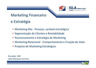 Marketing Financeiro
  e Estratégia
      Marketing Mix - Pessoas, variável estratégica
      Segmentação de Clientes e Rentabilidade
      Posicionamento e Estratégia de Marketing
      Marketing Relacional - Comportamento e Criação de Valor
      Projecto de Marketing Estratégico


Duração: 18H
João Marques Ferreira
 