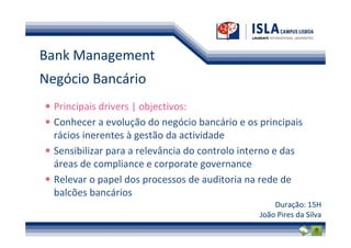 Bank Management
Negócio Bancário
  Principais drivers | objectivos:
  Conhecer a evolução do negócio bancário e os principais
  rácios inerentes à gestão da actividade
  Sensibilizar para a relevância do controlo interno e das
  áreas de compliance e corporate governance
  Relevar o papel dos processos de auditoria na rede de
  balcões bancários
                                                    Duração: 15H
                                                João Pires da Silva
 